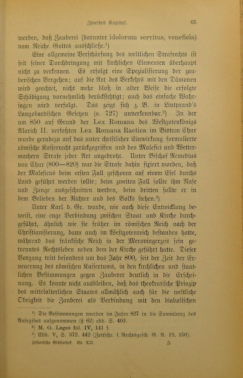 luerbeii, biiB (bnnmtcr idolorum servitus, veneficia) üom 3k'td)e t^3otte§ aujSidjtieBed) ©ne ndflemeine 5^5erid)ärfunö bej§ lueltltcl^en ©tmfredjtS ift feit feiner ©nre^bringnng mit firc^Udjcn (Elementen überl)anp)t nid)t 511 uerfennen. erfolgt eine ©begialifierung ber ^aw- berifd)en 9>erge!^en; auf bie 3(rt be§ 3]erfel}r§ mit ben ©ämonen mirb gead)tet, nid)t met)r btof3 in alter Söeife bie erfolgte ©djcibigung oorne^mlidj berüdfidjtigt; and] ba^3 einfache 3Sat)r= fagen mirb oerfolgt. ®a§ geigt fid) g. 33. in Siiitpranb’ö Sangobarbifdjen ®efe|en (a. 727) iinOerfennbar.^) Sn ber um 850 auf ©rnnb ber Lex Romana be§ SSeftgotenfönigg 311aric^ II. oerfa^ten Lex Romana Raetica tm S3t§tum ®^ur mürbe gerabegii auf ba!§ unter c^riftlidjer ©nmirfiing formulierte römifd)e Sl'aiferrec^t gurüdgegriffen unb ben SD7alefici nnb 2Better= mad)ern ©träfe jeber 31rt ongebro^t. Unter 33ifc^of 97emebiiig Don (Sl)nr (800—820) mar bie ©träfe bal)in fixiert morben, ba^ ber 50?aleficu§ beim erften f^all gefd)oren auf einem (Sfel burd}!§ Sanb gefül)rt merben fodte; beim gmeiten S’ud follte il)m 97afe unb au^gefd)nitten merben, beim brüten follte er in. bem S3elieben ber SRic^ter unb be§ 33olfg ftel^en.^) Unter ^arl b. ®r. mürbe, mie and) biefe (gntmidlung 6e' meift, eine enge 33erbinbung gmifdjen ©taot unb ^ird)e burd]= geführt, ät)nli(^ mie fie früljer im römifc^en 9Ieid) nac§ ber Sf)riftianifierung, bann and) im 3Seftgotenreid] beftanben l)atte,. mäl)renb bag fränfifi^e Üleid) in ber 3J2eroüingergeit fein ge- trenntet Slec^t^leben neben bem ber ^ird)e gefütjrt l)atte. tiefer 33organg tritt befonber^ um ba§ Sal]r 800, feit ber neuerung be§ römifdjen 5Iaifertum§, in ben Ur(^lt(^en unb ftaat=^ lid)en 33eftimmungen gegen ^Quberer beutlid) in bie ©rfd)et* nung. (£§ fonnte nid)t augbleiben, ba^ bag tt)eotratifd)e ^ringif? be^ mittelalterlicfjen ©taate§ allmäl)lic^ and) für bie meltlid]e Cbrigfeit bie ^Quberei alö SSerbinbung mit ben biabolifd)en 0 3)ie SSeftimimingen mitrben im 827 in bic Snmmhtng bcS SinfegifuS aufgenommen (§ 62) ebb. ©. 402. 0 M. G. Leges fol. IV, 141 f. =) (£bb. V, g. 372. 442 (Seitfepr. f. 3x'ed]tggefct]. 65. 31. 19, 150). .&iftori((^e aSibliot^el. S8b. XII. 5