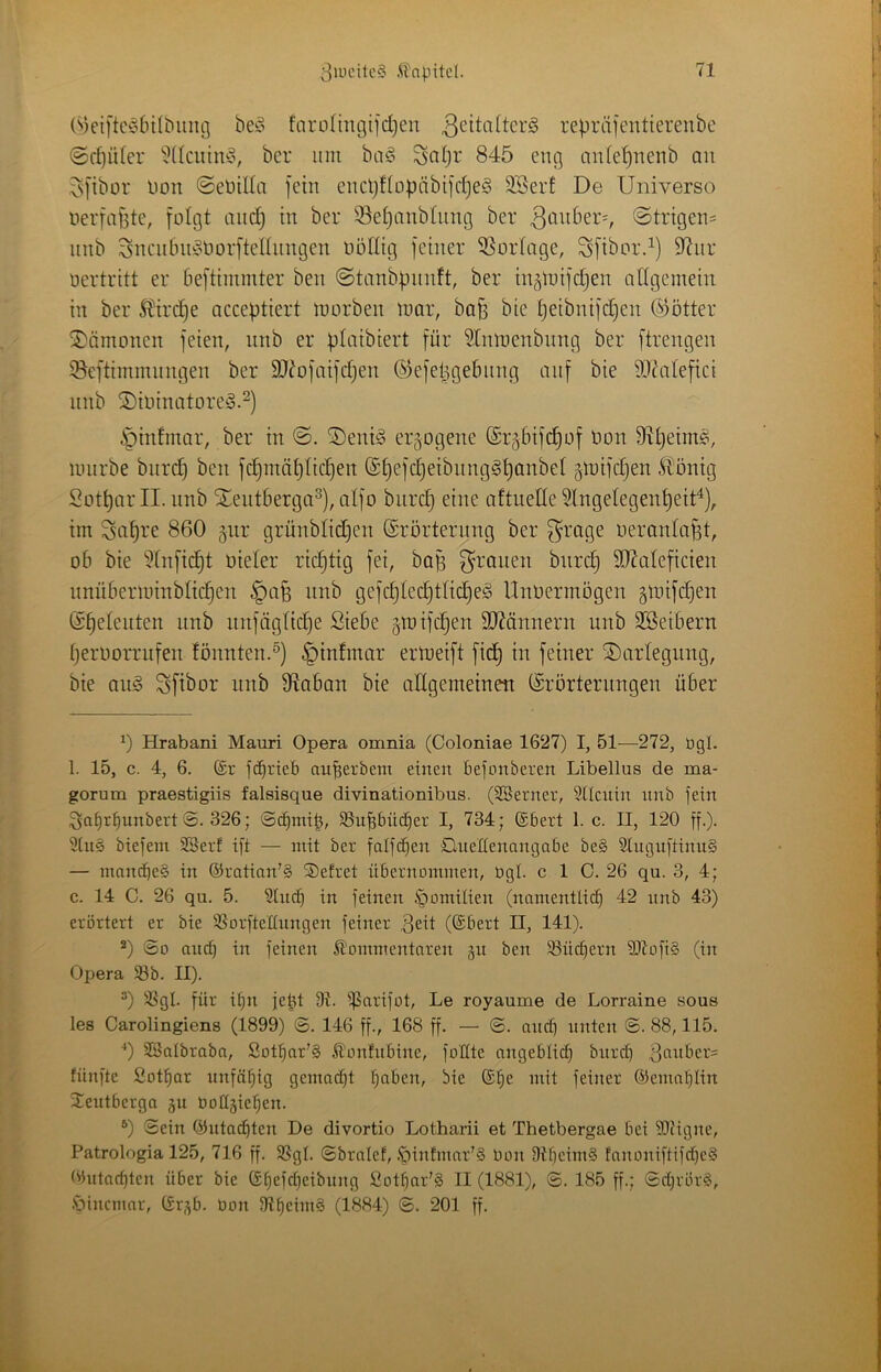 (^3ei[te^6ilbinig fnro[mgiid)en 3^^di(tcrg repräfeiitierenbc @ff)üter ^^(Icuimo, ber iini ba§ Seiler 845 eng anleljnenb au vs[ibor Uon ©eüilla fein cucl}Hopäbifd)e§ SBerf De Universo nerfaffte, folgt aiic^ in ber 33et}anbtnng ber ^^nber-, ©trigens nnb SneulniioOorftelhingen oöllig feiner 3Sortage, Sfibor4) 9^nr oertritt er beftiminter ben ©tanbpnnft, ber in^luifdjen allgemein in ber Stirere acceptiert morben mar, ba^ bie ^eibnifd)en (Götter Dämonen feien, nnb er plaibiert für ^Inmenbnng ber ftrengen iBeftimmungen ber SJ^ofaifdjen ®efel3gelning auf bie 9D^alefici nnb ©ioinatoreö.^) i^infmar, ber in ©. ®enö3 erlogene @r§6ifd}of Oon Sftljeim^, mnrbe burcl) ben fd^mäl)lie^en ©^efc^eibnng^^anbel gmifdjen llönig Süt^ar II. nnb Xentberga^), alfo biirc^ eine altuede ^Ingelegen^eit“^), im Sa^re 860 §ur grünblidjen ©rörternng ber ^rage oeranla^t, ob bie ?lnfic^t üieler richtig fei, baß grauen bnre^ 90?aleficien unüberminblic^en §afe nnb gefcl)led§tlie^e^ UnOermbgen gmifc^en (Seeleuten nnb nnfäglic^e Siebe gmifc^en TOnnern nnb SSeibern IjerooiTiifen fönnten.^) §infmar ermeift fic§ in feiner Darlegung, bie au^ Sfibor nnb 9Iaban bie allgemeinen (Erörterungen über 0 Hrabani Mauri Opera omnia (Coloniae 1627) I, 51—272, ügl. 1. 15, c. 4, 6. (£r fc^rieb auberbem einen befonberen Libellus de ma- gorum praestigiis falsisque divinationibus. (SBerner, Silcnin nnb jein Sof)rE)unbert 8. 326; ©c^mib, ^ubbiicf)er I, 734; ®bert 1. c. II, 120 ff.). 3ln§ biefeni SBerf ift — mit ber faifcben Quenenangabe be§ 3Iugnftinu§ — manepeS in ®ratian’§ Sefret übernommen, Ogi. c 1 C. 26 qu. 3, 4; c. 14 C. 26 qu. 5. 5Incb in feinen .'pomilien (namentlich 42 nnb 43) erörtert er bie 58orfteIInngen feiner Bett (®bert II, 141). ^) So auch in feinen Kommentaren jn ben SSüchern 9)toft§ (in Opera 93b. II). ^) 93gl. für if)n je^t 9t. ^arifot, Le royaume de Lorraine sous les Carolingiens (1899) ©. 146 ff., 168 ff. — ©. and; nuten S. 88,115. ■*) Söalbraba, Sothar’§ Konhtbine, foHte angeblich bnrd) B^^nbers fünfte Sothar unfähig gemadjt halben, bie (She mit feiner (Gemahlin 3:eutberga gu bollgiehen. 0 Sein ©nta^ten De divortio Lotharii et Thetbergae bei Sliigne, Patrologia 125, 716 ff. 9SgI. Sbralef, .'pinfmar'S Oon OtheimS fanoniftifdjeS (Gutachten über bie (Shcfcheibnng £othar’§ II (1881), S. 185 ff.; SchrörS, .V)incmar, (Sr^b. Oon 9theim§ (1884) S. 201 ff.