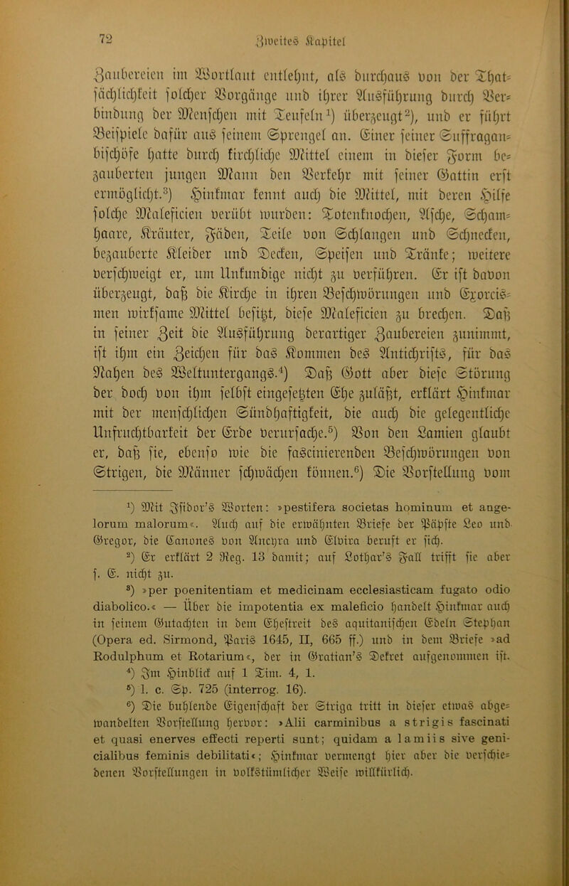 / '^2 ,’]iuciteö yiapitel | l^nuOeiTicn im iföoi'tlaut ciitletjnt, q(^i biirdjaii^ Don ber Sti)at= färf)ncl)!cit fotd)cr SSorgäuge imb iljrer 5(it§füi)rung biirdj bmbiing ber 93?eufd}en mit St:eufetn^) übei^^cugt^), uub er fidjrt 93eifbietc bnfur ait§ feinem (Sprenget an. (Siner feiner (Snffragam bifdjöfe patte bnrd) fiiTptidje 5D’ättet einem in biefer ^anberten jungen SJ^ann ben S3erfepr mit feiner ©attin erft ermöglidjt.^) §infmar fennt nudj bie 9JtitteI, mit bereu ipitfe fotd}e StRateficien nerübt mürben: ^otcntnocpen, ?(fd}e, Sdjaim paare, Kräuter, ^äben, ^eile non (Seetangen unb ©djneden, bezauberte l^teiber unb ®eden, (Spetfen unb Xränte; meitere üerfd^meigt er, um Unfunbige nidjt gu üerfüpren. (£r ift baUon überzeugt, bap bie ^irdje in ipren S5efcpmörnngen unb ©jorci?^ men mirffame ?0?ittet befipt, biefe 9i)Zateficien zu breepen. SDap in feiner ßeit bie 5lu§füprnng berartiger 3<(iubereien zunimmt, ift ipm ein ^^idjen für baö kommen beg ^ntieprift^, für ba? S^apen be§ 2Settuntergang§.^) ®ap @ott aber biefe Störung ber boep Hon ipm fetbft eingefepten (£pe zutüfst, erftärt §infmar mit ber menfdjtüpen Sünbpaftigfeit, bie anep bie getegentlicpc Unfrndjtbarfeit ber ©rbe berurfad)e.^) 95on ben Samien gtaubt er, bap fie, ebenfo mie bie fa^cinierenben 33efdjmörungen üon Strigen, bie 9}Mnner fd}roäcpen fönnen.®) ®ie S^orfteUung imm ?[)Ht Sfibor’S SSorten: »pestifera societas hominum et aage- lorum malorum«. §tu(p auf bie erlüät)nten SSriefe ber i^äpfte Seo unb ©regor, bie (£auüne§ Uon Stncpm unb ©Ibira beruft er fiep. 2) ®r erflärt 2 9teg. 13 bamit; auf Sotpar'§ g-all trifft fie aber f. (S. nii^t äu. ®) »per poenitentiam et medicinam ecclesiasticam fugato odio diabolico.« — Über bie impotentia ex maleficio panbelt .'piufmar auep in feinem ©utaepteu in bem ©peftreit be§ aquitanifepeu ©betn Steppau (Opera ed. Sirmond, ^ari§ 1645, II, 665 ff.) unb in bem SBriefe »ad Kodulphum et Rotarium«, ber in ©ratian'S ®efret aufgenommen ift. ^inbtict auf 1 SCim. 4, 1. ®) 1. c. ©p. 725 (interrog. 16). ®) ®ie buplenbe ©igenfepaft ber ©triga tritt in biefer et>oa§ abge= manbelten SBorfteltnng perbor: »Alii carminibus a strigis fascinati et quasi enerves effecti reperti sunt; quidam a lamiis sive geni- cialibus feminis debilitati«; ,*0infmar bermengt pier aber bie berf^ie= benen ^CorfteÜungen in boIfStümlicper Söeife miltfürlicp.