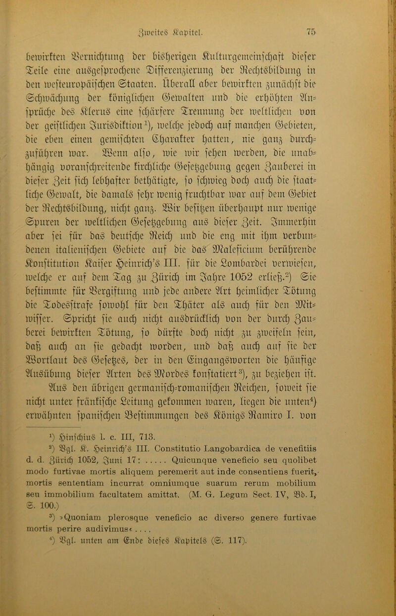 beiuirfteii ^j^cnudötimg bcr bi^^t)engen li'u(tiirgcnicmid)ait biejer j^cile eine aiiSgejprod]cnc Differenzierung ber 9^ed}t6bitbimg in ben meftenropäifd^en ©tnaten. Überall aber belnirften znniid)ft bie ©djUiiidjiing ber föniglicpen ©enuiUen nnb bie erl)öl)ten Sln= fprüdje beö itJiernö eine fdjärfere Drennnng ber luefttidjen üon ber geifttid^en ^nri^biftion^), luetdje jebüd) auf mandjen ©ebieten, bie eben einen gemifd}ten Sparafter patten, nie ganz bnrcp= Znfüpren loar. SBenn alfo, inie mir fepen merben, bie unab= pängig üoranfdjreitenbe fircplicpe ©efepgebnng gegen ^cmt^crei in biefer lebpafter betpätigte, fo fcpmieg bocp ancp bie ftaat^ fidje (gemalt, bie bamate fepr tnenig frudjtbar mar auf bem ©ebiet ber 9xecpb§bdbnng, nicpt gang. 3Bir befipen nberpanpt nur menige ©puren ber meltUdjen ©efepgebnng au§ biefer Smmerpin aber fei für bog beutfcpe 9^ei(^ nnb bie eng mit ipm nerbiiU' benen italienifcpen ©ebiete auf bie ba§ 9}?aleficiinn berüprenbe ^onftitution ^aifer §einricp’^ III. für bie Sombarbei üermiefen, melcpe er auf bem Dag jn Sapre 1052 erliep.^) ©ie beftimmte für S5ergiftnng nnb jebe anbere 3lrt peimücper Dötnng bie Dobe^ftrafe fomopl für ben Dpäter alg ancp für ben 9iRit= miffer. ©pricpt fie ancp nidjt aii^brüdlicp üon ber biird) berei bemirften Dötung, fo bürfte bodj nicpt 511 zmeifeln fein, bop ancp an fie gebadpt morben, nnb bap andp auf fie ber SSortfant beä ©efe|e§, ber in ben SingangiSmorten bie pänfige 5fu^übung biefer Wirten be§ 9J?orbe§ fonftatiert ^), §11 begiepen ift. ben übrigen germanifd)=romanifdpen Sleidpen, fomeit fie nidpt unter fränfifdpe Seitnng gefommen mtiren, liegen bie nntenü ermäpnten fpanifdpen Sleftimmnngen be§ ^önig§ Sflamiro I. Oon 0 1. c. III, 713. .*0einricb’§ III. Constitutio Langobardica de venefitiis d. d. 3üncb 1052, ^itni 17: Quicunque veneficio seu quolibet modo furtivae mortis aliquem peremerit aut inde conseutiens fuerit,- mortis sententiam incurrat omniumque suarum rerum mobilium seu immobilium facultatem amittat. (M. G. Legum Sect. IV, 93b. I, 2. 100.) »Quoniam plerosque veneficio ac diverso genere furtivae mortis perire audivimus« .... O 93g(. unten am ®nbe bieic§ .U'apitdS (©. 117).