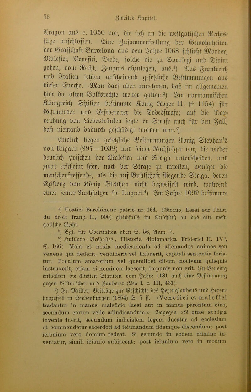 ^']>ücitc§ 7(i ?lra(3on aiu^ c. 1050 üor, bic [id] an bie U)e[tgotiidjcii 91cdjt§= an]d)bffcn. (Sine 3in'o”^ii^‘-'«fteüiing ber (^ciuo()nt)etten ber ©raf|d)aft Qlarcelonn aii§ bcm Saljre 1068 fdjlieBt 3)^ürbcr, a)ddcfici, 95encfici, SDicbe, foldjc bic gii ©ortiicgi nnb ®inini geljcn, Dom 91ed)t, nb^nlegen, nii^.^) Stiiö ^ranfreid) nnb Staden fcljlen anfdjeinenb ge]etdid]e iöedimmnngen aus btefer S’podje. -SRan borf aber annctjincn, baf3 ini aUgemeinen i^ier bie alten 35olf^red)te tueiter gatten.^) Snr norinannifdjen ^önigreidj ©i^ilien beftiminte Slönig 91oger II. (f 1154) für (^iftinörber nnb ©iftbereiter bie Xobegftrafe; auf bie ®ar= reidjiing üon Siebegtränfen fe|te er ©träfe and) für ben ^qII, baff nieinanb bobiird) gefc^äbigt inorben inar.^) (Snbüc§ liegen gefe^tidje Slefthnmungen ^önig ©tep^an’S non Ungarn (997—1038) nnb feiner 97ad}foIger nor, bie mieber beutlid) ^inifdjen ber 917alefica nnb ©triga iinterfc^eiben, nnb gtnar erfd)eint l)ier, nac^ ber ©träfe 51t urteilen, Weniger bie menfd)enfreffenbe, at§ bie auf ®ut)lfc^aft ftiegenbe ©triga, bereu ©i'ifteng non ^önig ©tebtjan ntcbt begioeifelt loirb, n?ät)renb einer feiner 97ac§folger fie leugnet.^) Sm Sal)re 1092 beftimmte üsatici Barchinone patrie nr. 164. (©traub, Essai sur l’hist. du droit frau9, II, 500) gleichfalls im Slnfchlub an baS alte tt)eft= gotifche 9tecf)t. SSgl. für Dberitalien oben @. 56, Slnm. 7. .^uiüarb = 33rehoHeS, Historia diplomatica Friderici II. IV ^ ©. 166: Mala et noxia medicamenta ad alienandos animos seu venena qui dederit, vendiderit vel habuerit, capitali sententia feria- tur. Poculum amatorium vel quemlibet cibum nocivum quisquis instruxerit, etiam si neminem laeserit, impunis non erit. ^n 35enebig enthalten bie ölteften Statuten bom ^tne 95eftimmung gegen ©iftmifi^er nnb tauberer (Sea 1. c. III, 431). 0 f^r. ?D7üÜer, Beiträge gur ®efd)ichte beS .^pejenglaubenS nnb §ei'en= •|)ro5effeS in Siebenbürgen (1854) S. 7 ff. »Venefici et malefici tradantur in manus maleficio laesi aut in manus parentum eins, secundum eorum veile adiudicandum.« dagegen »Si quae striga inventa fuerit, secundum iudicialem legem ducatur ad ecclesiam et commendetur sacerdoti ad ieiunandum fidemque discendum; post ieiunium vero domum redeat. Si secundo in eodem crimine in- veniatur, simili ieiunio subiaceat; post ieiunium vero in modum