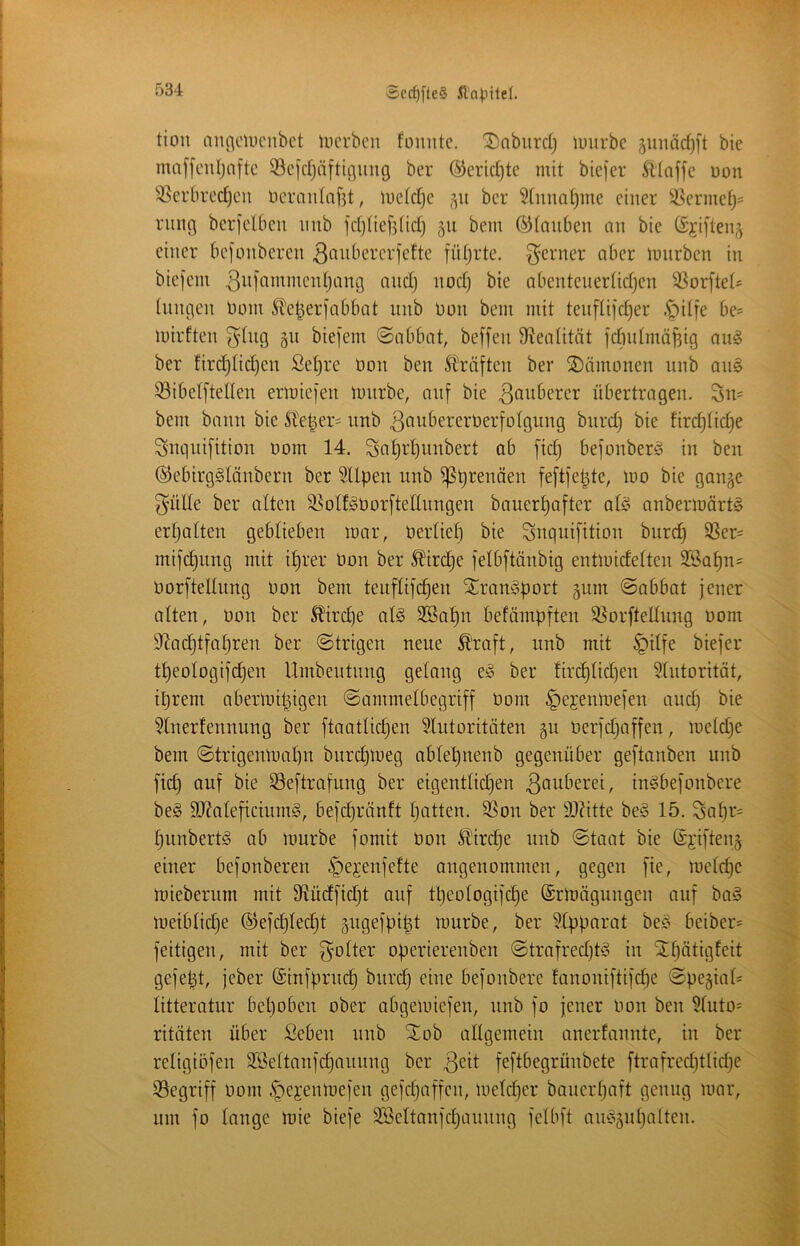 >£cd)fte§ f)34 tion muiciucnbet incrbcn füiuitc. Dabiirdj luurbc ^unädjft bie maf[eidjn[tc 33c[d)äftü]img ber ©eridjte mit bie]er ittaffe üon 3Serbred)eu ücran(af3t, me(d]e ber 5(nnat)me einer ^^^ermet;^ rung berfelbeu inib fdjHefjüd) gu bem ©ioiibeu an bie (Sjiften^ einer befonberen ^^nbererfette fütjrte. 3^erner aber mnrben in biefein ^id^^^^’^^’^cnljang and) nod) bie abenteuerüdjen SSorftei^ inngen tiom S^e^erfabbat unb non bem mit tenfüjd)er .^litfe be= luirften ^dng p biefem (Sabbat, beffen S^eaütät fdiidmäBig an§ ber fird^tid)en Set)re Oon ben Straften ber Dämonen nnb an^ 33ibelftelten ermie]'en imirbe, auf bie 3dnberer übertragen. Sn= bem bann bie Ste^er^ nnb 3öwberert)er[otgung bnrd) bie fird)(id)e Sncinifition nom 14. Sfl^tdjiinbert ab ]‘ic§ befonberö in ben ©ebirgStänbern ber SUpen unb ißprenäen feftfepte, mo bie gange ^uide ber alten ^olf^öorftedungen bauer^after ai^^ anbermört^ ertjaiten geblieben mar, üerlief) bie Snqui[ition bnrd) SSer^ mifc^ung mit i^rer öon ber 5fird)e jelbftänbig entmidelten 3Sa^n= üor[telInng non bem tenflifi^en Stranioport gum Sabbat jener alten, non ber 5?ird)e al§ 3Ba!^n befämpiten SSorfteünng nom D^ad^tfoljren ber Strigen neue ^'rajt, unb mit §ilfe biefer t^eologifdjen Umbeutnng gelang e;? ber firc^Udjen SUitorität, iprem abermipigen Sammelbegriff nom ^ejenmejen and) bie 5Xnerfennung ber ftaatlidjen 5Xntoritäten gu nerfd)affen, meld)e bem StrigenmnX)n bnrct)meg abtepnenb gegenüber geftanben unb fic^ auf bie Seftrafung ber eigentlid)en in^befonbere be§ 9[l2aleficiumg, befd^ränft X)atten. 9Son ber 9JXitte beio 15. Sa^r= fjunbertö ab mürbe fomit non Sl'ir(^e unb Stoat bie ©i'ifteng einer befonberen ^ejenfefte angenommen, gegen fie, meld)e mieberum mit 9f?üdfid)t onf tpeologifdje ©rmägungen auf ba§ meiblicX)e ®efd)Iec^t gngefpipt mürbe, ber ?Cpparat bei.^ beiber? feitigen, mit ber f^olter operierenben Strafred)t<3 in Sn)ötigfeit gejept, jeber (Sinfprnc^ bnrd) eine bejonbere fanoniftifdie Spegia(= litteratur bet)oben ober abgemiefen, nnb fo jener non ben ?(uto= ritüten über Seben nnb SX(ob altgemein anerfannte, in ber retigiöfen 3Bettanfd)aunng ber feftbegrünbete ftrafred)ttid)e iSegriff nom ^ejenmejen gefd)affen, metd)er banert)aft genug mar, um fo lange mie biefe 3Bettanfd)anung fetbft amogid)alten.