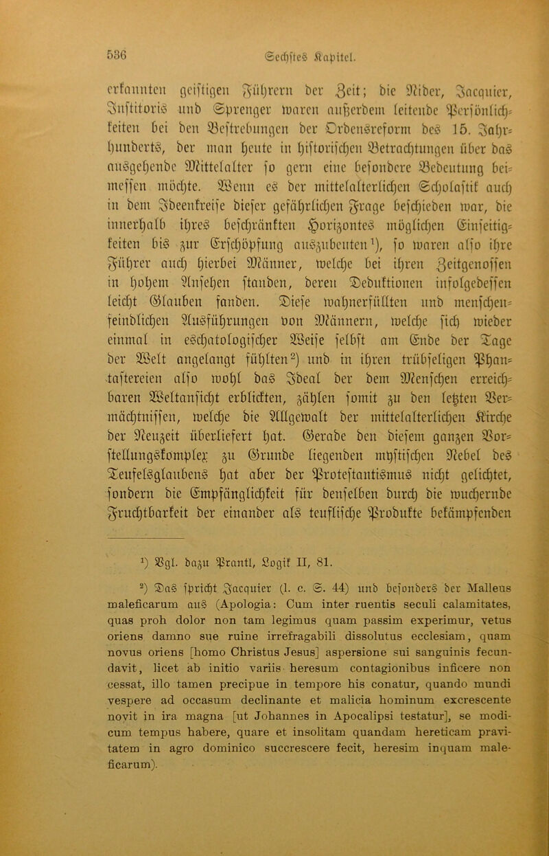 ®ccf)fle§ .(lapitcl. crfamitcu flciftißeu ^iiljrerii bcr 3eit; 92iber, Socquicr, Suftitoriio uiib ©prcnger lüiircn mif^crbem (citciibe ^4^oriön(ic^= feiten bei ben 33e[trebimqcn ber Drbeuöreform be§ 15. Sotjv^ l)inibert!§, ber man f)cnte in f)iftoriicfjen S^etrQcfitnnqen über ba^ nnggetjenbc 9}?ittefalter fo gern eine befonbcre Sßebentnng bei= meffen mödjte. 2Bcnn eg ber mittetatterlic^cn Sdjotaftif and) in beni Sbeenfreije biejer gefä^rtidjen grage befc^ieben mar, bie inner'^alb iljreg befdjränften §origonteg mögtidjen (£infeitig= feiten big ^itr ©rfdjöbfung ang^nbcnten^), [o maren a(fo if}re gnbrer andj hierbei 9??änner, melche bei ihren 3^i^9^^offen in hoh^ii^ ^Infehen ftanben, beren ®ebnftionen infofgebeffen leicht ©tauben fanben. ®iefe mahnerfüttten nnb menfd^en^ feinbtichen 5tugführungen öon 50^ännern, metche [id) mieber einmal in egd)atotogifcher SBeife fetbft am ©nbe ber ^age ber SBett ongetangt fütjlten^) unb in ihren trübfetigen -taftereien atfo moht bag gbeat ber bem 9J2en]chen erreich== baren 2ßeltan[tdjt erbticften, §ähten fomit ben testen SSer= mäd)tniffen, metch^ 5ttIgemott ber mittetatterlichen ÄHrche ber S^eugeit überliefert hot- ©erabe ben biefem gangen S5or= fteltunggfombte?: gu ©runbe liegenben mt)ftifchen Siebet beg STeiifetggtanbeng hot aber ber ^roteftantigmng nicht gelichtet, fonbern bie ©mbfängtichfeit für benfeiben burch bie muchernbe grudjtbarfeit ber einanber atg teuftifdje ^robufte befämpfcnben SSgl. bagu ^rantl, Sogif II, 81. S)a§ f)3rt(^t Sacquter (1. c. @. 44) unb bejonberS ber Malleüs maleficarum au§ (Apologia: Cum inter ruentis seculi calamitates, quas proh dolor non tarn legimus quam passim experimur, vetus oriens damno sue ruine irrefragabili dissolutus ecclesiam, quam novus oriens [homo Christus Jesus] aspersione sui sanguinis fecun- davit, licet ab initio variis heresum contagionibus inficere non cessat, illo tarnen precipue in tempore bis conatur, quando mundi vespere ad occasum declinante et malicia hominum excrescente novit in ira magna [ut Johannes in Apocalipsi testatur], se modi- cum tempus habere, quare et insolitam quandam hereticam pravi- tatem in agro dominico succrescere fecit, heresim inquam male- ficarum).