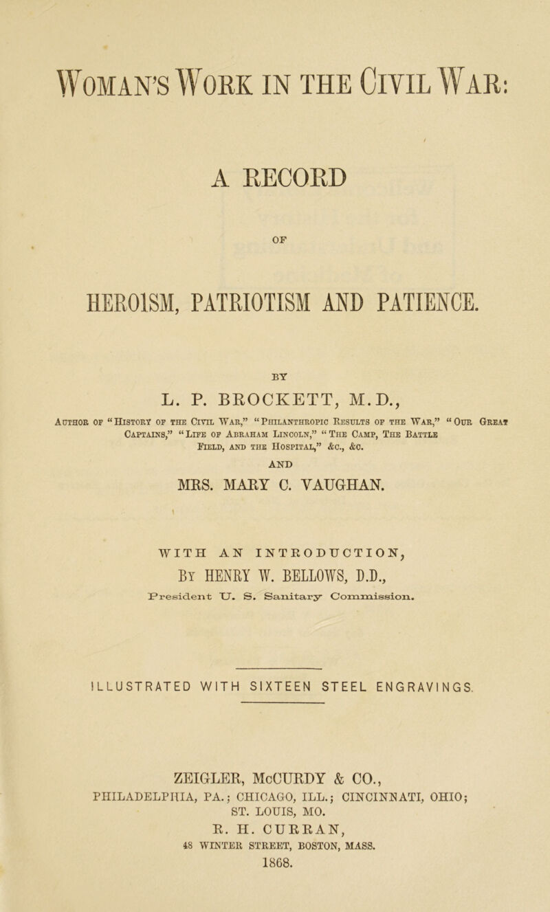 Woman’s Work in the Civil War: / A RECORD OF HEROISM, PATRIOTISM AND PATIENCE. BY L. P. BEOCKETT, M.D., Author of “History of the Civil War,” “Philanthropic Results of the War,” “Our Great Captains,” “Life of Abraham Lincoln,” “The Camp, The Battle Field, and the Hospital,” &c., &c. AND MRS. MARY C. VAUGHAN. WITH AN INTRODUCTION, By HENRY W. BELLOWS, D.D., .President TJ. S. Sanitary Commission. ILLUSTRATED WITH SIXTEEN STEEL ENGRAVINGS. ZEIGLER, McCURDY & CO., PHILADELPHIA, PA.; CHICAGO, ILL.; CINCINNATI, OHIO; ST. LOUIS, MO. R. H. CURRAN, 48 WINTER STREET, BOSTON, MASS. 1868.