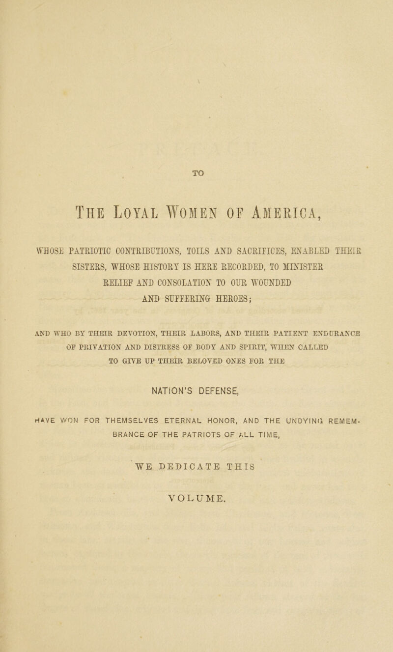 TO The Loyal Women of America, WHOSE PATRIOTIC CONTRIBUTIONS, TOILS AND SACRIFICES, ENABLED THEIR SISTERS, WHOSE HISTORY IS HERE RECORDED, TO MINISTER RELIEF AND CONSOLATION TO OUR WOUNDED AND SUFFERING HEROES; AND WHO BY THEIR. DEVOTION, THEIR LABORS, AND THEIR PATIENT ENDURANCE OF PRIVATION AND DISTRESS OF BODY AND SPIRIT, WHEN CALLED TO GIVE UP THEIR BELOVED ONES FOR THE NATION’S DEFENSE, HAVE WON FOR THEMSELVES ETERNAL HONOR, AND THE UNDYING REMEM- BRANCE OF THE PATRIOTS OF ALL TIME, WE DEDICATE THIS VOLUME.