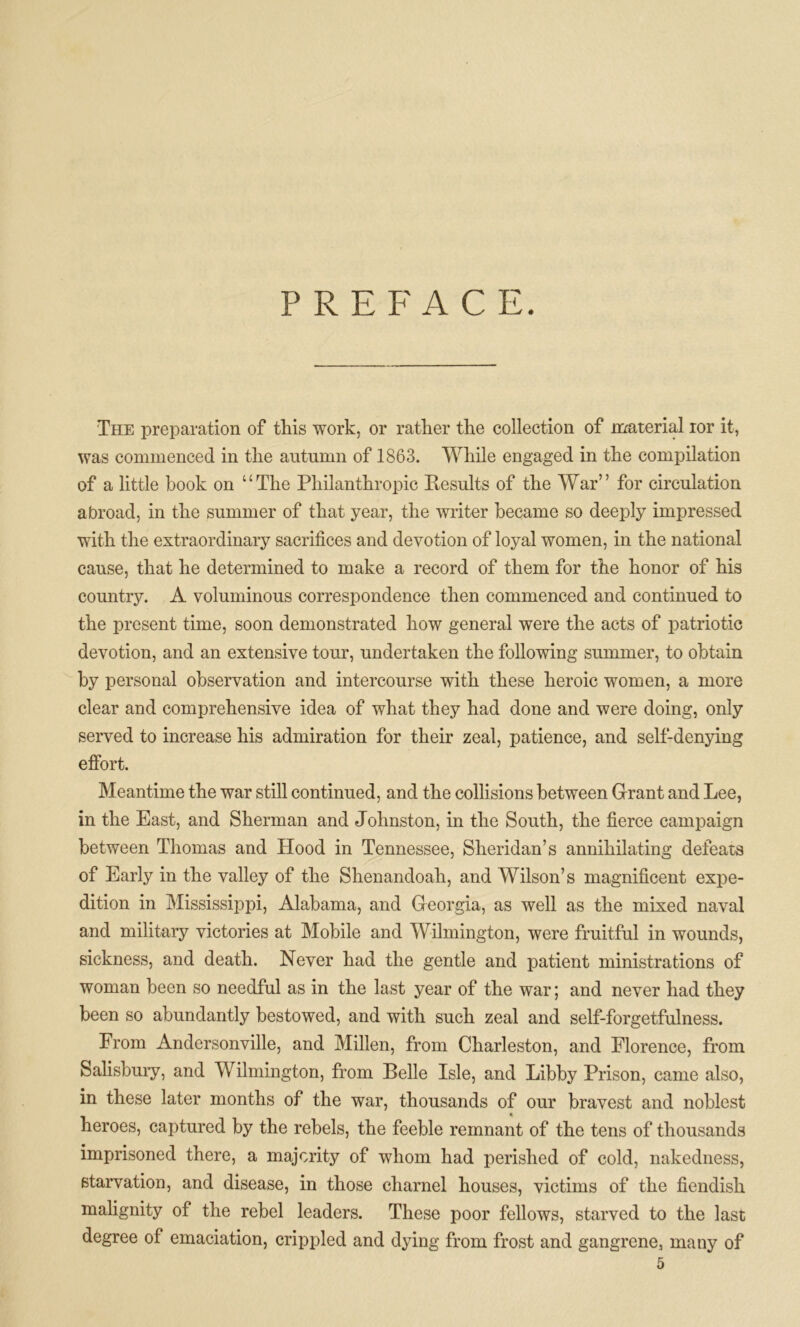 PREFACE. The preparation of this work, or rather the collection of material ior it, was commenced in the autumn of 1863. While engaged in the compilation of a little book on “The Philanthropic Results of the War” for circulation abroad, in the summer of that year, the writer became so deeply impressed with the extraordinary sacrifices and devotion of loyal women, in the national cause, that he determined to make a record of them for the honor of his country. A voluminous correspondence then commenced and continued to the present time, soon demonstrated how general were the acts of patriotic devotion, and an extensive tour, undertaken the following summer, to obtain by personal observation and intercourse with these heroic women, a more clear and comprehensive idea of what they had done and were doing, only served to increase his admiration for their zeal, patience, and self-denying effort. Meantime the war still continued, and the collisions between Grant and Lee, in the East, and Sherman and Johnston, in the South, the fierce campaign between Thomas and Plood in Tennessee, Sheridan’s annihilating defeats of Early in the valley of the Shenandoah, and Wilson’s magnificent expe- dition in Mississippi, Alabama, and Georgia, as well as the mixed naval and military victories at Mobile and Wilmington, were fruitful in wounds, sickness, and death. Never had the gentle and patient ministrations of woman been so needful as in the last year of the war; and never had they been so abundantly bestowed, and with such zeal and self-forgetfulness. From Andersonville, and Millen, from Charleston, and Florence, from Salisbury, and Wilmington, from Belle Isle, and Libby Prison, came also, in these later months of the war, thousands of our bravest and noblest heroes, captured by the rebels, the feeble remnant of the tens of thousands imprisoned there, a majority of whom had perished of cold, nakedness, starvation, and disease, in those charnel houses, victims of the fiendish malignity of the rebel leaders. These poor fellows, starved to the last degree of emaciation, crippled and dying from frost and gangrene, many of