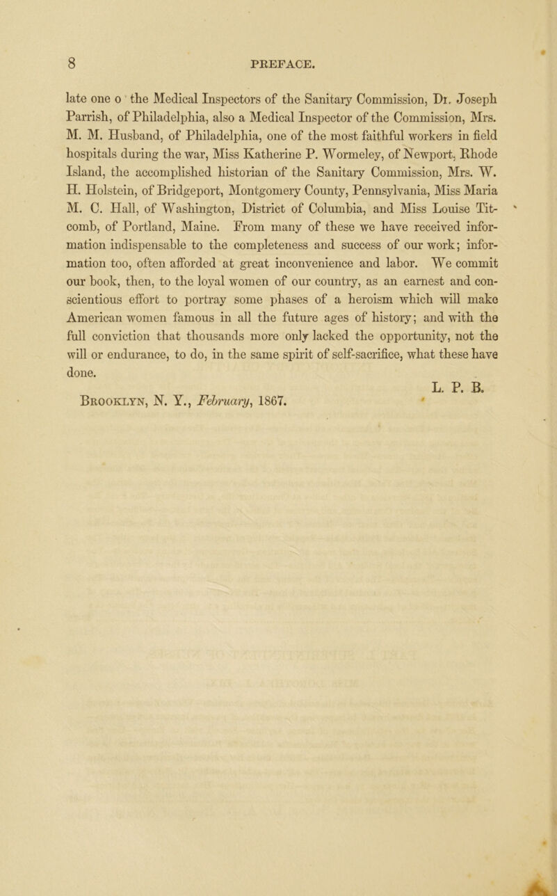 late one o the Medical Inspectors of the Sanitary Commission, Di. Joseph Parrish, of Philadelphia, also a Medical Inspector of the Commission, Mrs. M. M. Husband, of Philadelphia, one of the most faithful workers in field hospitals during the war, Miss Katherine P. Wormeley, of Newport. Rhode Island, the accomplished historian of the Sanitary Commission, Mrs. W. H. Holstein, of Bridgeport, Montgomery County, Pennsylvania, Miss Maria M. C. Hall, of Washington, District of Columbia, and Miss Louise Tit- comb, of Portland, Maine. Prom many of these we have received infor- mation indispensable to the completeness and success of our work; infor- mation too, often afforded at great inconvenience and labor. We commit our book, then, to the loyal women of our country, as an earnest and con- scientious effort to portray some phases of a heroism which will make American women famous in all the future ages of history; and with the full conviction that thousands more only lacked the opportunity, not the will or endurance, to do, in the same spirit of self-sacrifice, what these have done. Brooklyn, N. Y., Febmary, 186T. L. P. B.