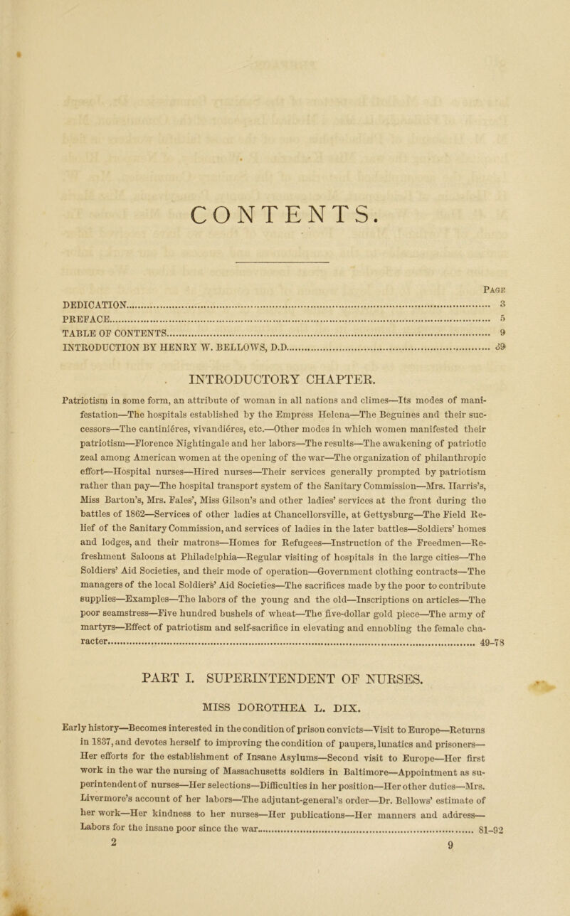 CONTENTS. Page DEDICATION 3 PREFACE 5 TABLE OF CONTENTS 9 INTRODUCTION BY HENRY W. BELLOWS, D.D 39 INTRODUCTORY CHAPTER. Patriotism in some form, an atti’ibute of woman in all nations and climes—Its modes of mani- festation—The hospitals established by the Empress Helena—The Beguines and their suc- cessors—The cantinieres, vivandieres, etc.—Other modes in which women manifested their patriotism—Florence Nightingale and her labors—The results—The awakening of patriotic zeal among American women at the opening of the war—The organization of philanthropic effort—Hospital nurses—Hired nurses—Their services generally prompted by patriotism rather than pay—The hospital transport system of the Sanitary Commission—Mrs. Harris’s, Miss Barton’s, Mrs. Fales’, Miss Gilson’s and other ladies’ services at the front during the battles of 1862—Services of other ladies at Chancellorsville, at Gettysburg—The Field Re- lief of the Sanitary Commission, and services of ladies in the later battles—Soldiers’ homes and lodges, and their matrons—Homes for Refugees—Instruction of the Freedmen—Re- freshment Saloons at Philadelphia—Regular visiting of hospitals in the large cities—The Soldiers’ Aid Societies, and their mode of operation—Government clothing contracts—The managers of the local Soldiers’ Aid Societies—The sacrifices made by the poor to contribute supplies—Examples—The labors of the young and the old—Inscriptions on articles—The poor seamstress—Five hundred bushels of wheat—The five-dollar gold piece—The army of martyrs—Effect of patriotism and self-sacrifice in elevating and ennobling the female cha- racter 49_78 PART I. SUPERINTENDENT OF NURSES. MISS DOROTHEA L. DIX. Early history—Becomes interested in the condition of prison convicts—Yisit to Europe—Returns in 1837, and devotes herself to improving the condition of paupers, lunatics and prisoners— Her efforts for the establishment of Insane Asylums—Second visit to Europe—Her first work in the war the nursing of Massachusetts soldiers in Baltimore—Appointment as su- perintendent of nurses—Her selections—Difficulties in her position—Her other duties—Mrs. Livermore’s account of her labors—The adjutant-general’s order—Dr. Bellows’ estimate of her work—Her kindness to her nurses—Her publications—Her manners and address— Labors for the insane poor since the war 81-92 2