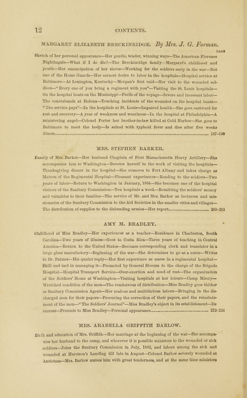 Margaret ELIZABETH Breckinridge. By Mrs. J. G. Forman. PAGH Sketch of her personal appearance—Her gentle, tender, winning ways—The American Florence Nightingale—What if I do die?—The Breckinridge family—Margaret’s childhood and youth—Her emancipation of her slaves—Working for the soldiers early in the war—Not one of the Home Guards—Her earnest desire to labor in the hospitals—Hospital service at Baltimore—At Lexington, Kentucky—Morgan’s first raid—Her visit to the wounded sol- diers—“ Every one of you bring a regiment with you”—Visiting the St. Louis hospitals— On the hospital boats on the Mississippi—Perils of the voyage—Severe and incessant labor— The contrabands at Helena—Touching incidents of the wounded on the hospital boats— “ The service pays”—In the hospitals at St. Louis—Impaired health—She goes eastward for rest and recovery—A year of weakness and weariness—In the hospital at Philadelphia—A ministering angel—Colonel Porter her brother-in-law killed at Cold Harbor—She goes to Baltimore to meet the body—Is seized with typhoid fever and dies after five weeks illness 187-1&9 MRS. STEPHEN BARKER. Family of Mrs. Barker—Her husband Chaplain of First Massachusetts Heavy Artillery—She accompanies him to Washington—Devotes herself to the work of visiting the hospitals— Thanksgiving dinner in the hospital—She removes to Fort Albany and takes charge as Matron of the Regimental Hospital—Pleasant experiences—Reading to the soldiers—Two years of labor—Return to Washington in January, 1864—She becomes one of the hospital visitors of the Sanitary Commission—Ten hospitals a week—Remitting the soldiers’ money and valuables to their families—The service of Mr. and Mrs. Barker as lecturers and mis- sionaries of the Sanitary Commission to the Aid Societies in the smaller cities and villages— The distribution of supplies to the disbanding armies—Her report 200-211 AMY M. BRADLEY. Childhood of Miss Bradley—Her experiences as a teacher—Residence in Charleston, South Carolina—Two years of illness—Goes to Costa Rica—Three years of teaching in Central America—Return to the United States—Becomes corresponding clerk and translator in a large glass manufactory—Beginning of the war—She determines to go as a nurse—Writes to Dr. Palmer—His quaint reply—Her first experience as nurse in a regimental hospital— Skill and tact in managing it—Promoted by General Slocum to the charge of the Brigade Hospital—Hospital Transport Service—Over-exertion and need of rest—The organization of the Soldiers’ Home at Washington—Visiting hospitals at her leisure—Camp Misery— Wretched condition of the men—The rendezvous of distribution—Miss Bradley goes thither as Sanitary Commission Agent—Her zealous and multifarious labors—Bringing in the dis- charged men for their papers—Procuring the correction of their papers, and the reinstate- ment of the men—“ The Soldiers’ Journal”—Miss Bradley’s object in its establishment—Its success—Presents to Miss Bradley—Personal appearance 212-224 MRS. ARABELLA GRIFFITH BARLOW. Birth and education of Mrs. Griffith—Her marriage at the beginning of the war—She accompa- nies her husband to the camp, and wherever it is possible ministers to the wounded or sick soldiers—Joins the Sanitary Commission in July, 1862, and labors among the sick and wounded at Harrison’s Landing till late in August—Colonel Barlow severely wounded at Antiotam Mrs. Barlow nurses him with great tenderness, and at the same time ministers