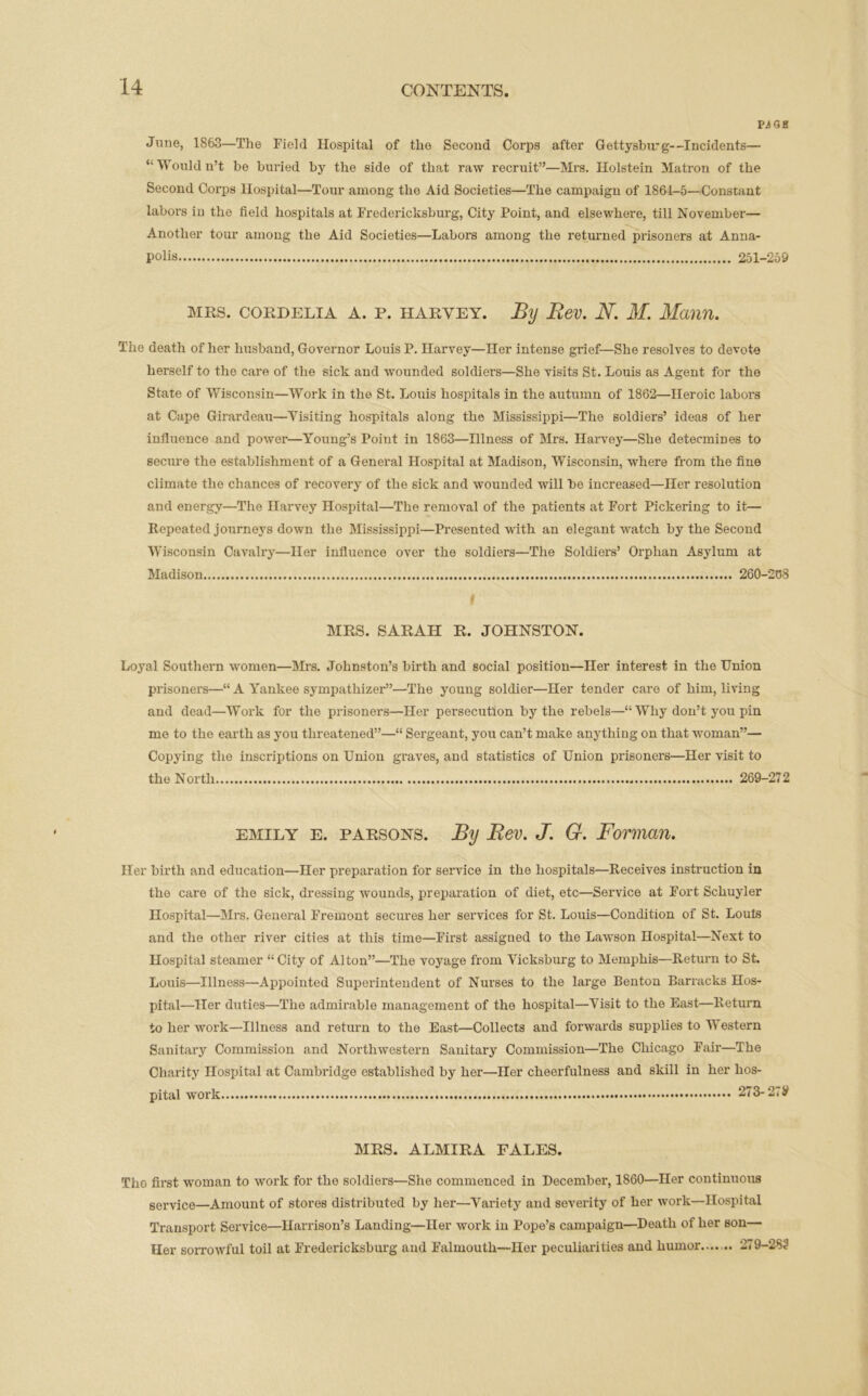 Pi GK June, 1863—The Field Hospital of the Second Corps after Gettysburg—Incidents— “Wouldn’t be buried by the side of that raw recruit”—Mrs. Holstein Matron of the Second Corps Hospital—Tour among the Aid Societies—The campaign of 1864-5—Constant labors in the field hospitals at Fredericksburg, City Point, and elsewhere, till November— Another tour among the Aid Societies—Labors among the returned prisoners at Anna- polis 251-259 mrs. Cordelia A. p. haryey. By Bev. N. M. Mann. The death of her husband, Governor Louis P. Harvey—Her intense grief—She resolves to devote herself to the care of the sick and wounded soldiers—She visits St. Louis as Agent for the State of Wisconsin—Work in the St. Louis hospitals in the autumn of 1862—Heroic labors at Cape Girardeau—Visiting hospitals along the Mississippi—The soldiers’ ideas of her influence and power—Young’s Point in 1863—Illness of Mrs. Harvey—She detecmiDes to secure the establishment of a General Hospital at Madison, Wisconsin, where from the fine climate the chances of recovery of the sick and wounded will be increased—Her resolution and energy—The Harvey Hospital—The removal of the patients at Fort Pickering to it— Repeated journeys down the Mississippi—Presented with an elegant watch by the Second Wisconsin Cavalry—Her influence over the soldiers—The Soldiers’ Orphan Asylum at Madison 260-268 | MRS. SARAH R. JOHNSTON. Loyal Southern women—Mrs. Johnston’s birth and social position—Her interest in the Union prisoners—“ A Yankee sympathizer”—The young soldier—Her tender care of him, living and dead—Work for the prisoners—Her persecution by the rebels—“ Why don’t you pin mo to the earth as you threatened”—“ Sergeant, you can’t make anything on that woman”— Copying the inscriptions on Union graves, and statistics of Union prisoners—Her visit to the North 269-272 emily e. parsons. By Bev. J. G. Forman. Her birth and education—Her preparation for service in the hospitals—Receives instruction in the care of the sick, dressing wounds, preparation of diet, etc—Service at Fort Schuyler Hospital—Mrs. General Fremont secures her services for St. Louis—Condition of St. Louis and the other river cities at this time—First assigned to the Lawson Hospital—Next to Hospital steamer “City of Alton”—The voyage from Vicksburg to Memphis—Return to St. Louis—Illness—Appointed Superintendent of Nurses to the large Benton Barracks Hos- pital—Her duties—The admirable management of the hospital—Visit to the East—Return to her work—Illness and return to the East—Collects and forwards supplies to Western Sanitary Commission and Northwestern Sanitary Commission—The Chicago Fair—The Charity Hospital at Cambridge established by her—Her cheerfulness and skill in her hos- pital work 273- 27# MRS. ALMIRA FALES. The first woman to work for the soldiers—She commenced in December, 1860—Her continuous service—Amount of stores distributed by her—-Variety and severity of her work—Hospital Transport Service—Harrison’s Landing—Her work in Pope’s campaign—Death of her son— Her sorrowful toil at Fredericksburg and Falmouth—Her peculiarities and humor....... 279-282