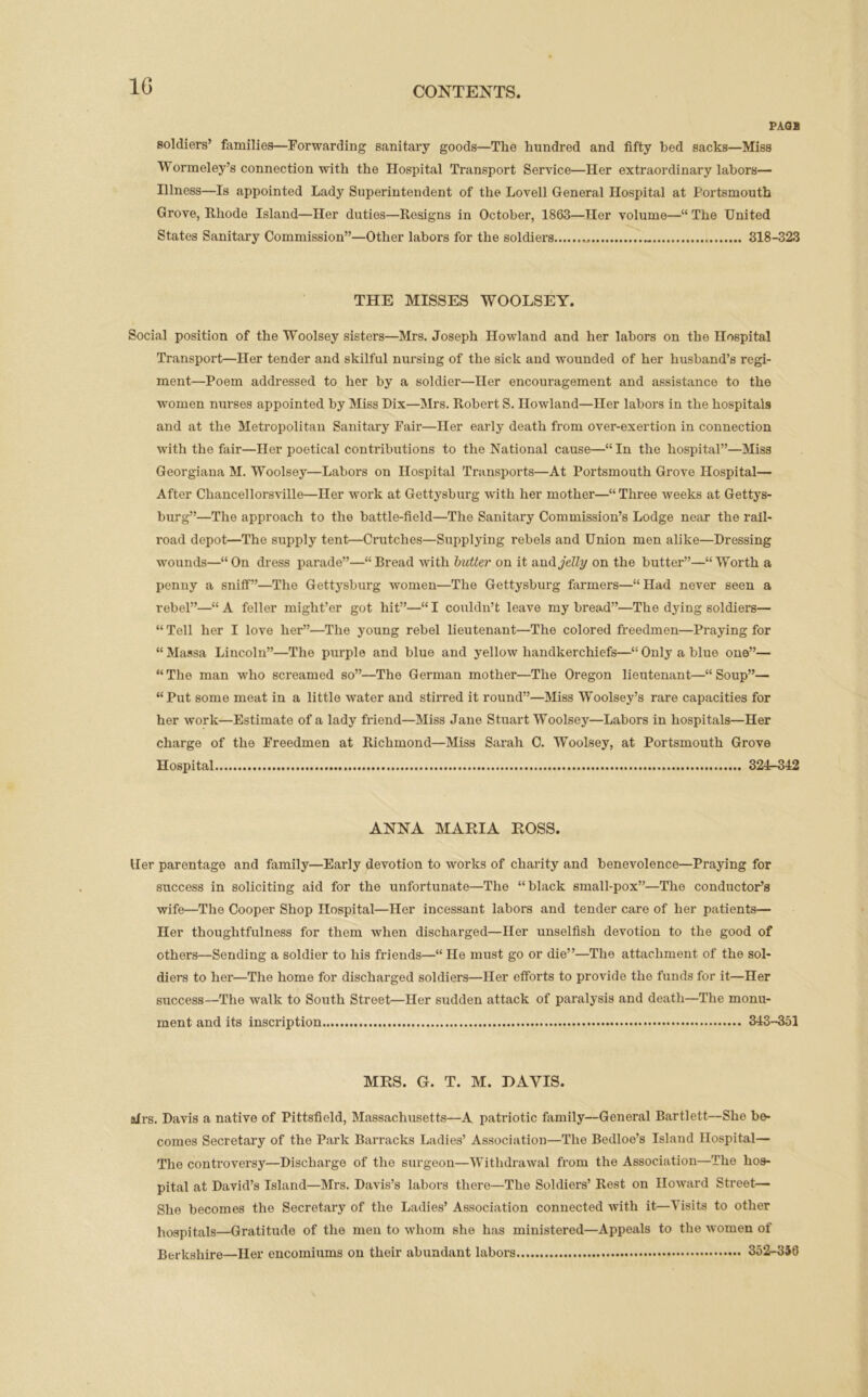 PAGB soldiers’ families—Forwarding sanitary goods—The hundred and fifty bed sacks—Miss Wormeley’s connection with the Hospital Transport Service—Her extraordinary labors— Illness—Is appointed Lady Superintendent of the Lovell General Hospital at Portsmouth Grove, Rhode Island—Her duties—Resigns in October, 1863—Her volume—“ The United States Sanitary Commission”—Other labors for the soldiers , 318-323 THE MISSES WOOLSEY. Social position of the Woolsey sisters—Mrs. Joseph Howland and her labors on the Hospital Transport—Her tender and skilful nursing of the sick and wounded of her husband’s regi- ment—Poem addressed to her by a soldier—Her encouragement and assistance to the women nurses appointed by Miss Dix—Mrs. Robert S. Howland—Her labors in the hospitals and at the Metropolitan Sanitary Fair—Her early death from over-exertion in connection with the fair—Her poetical contributions to the National cause—“In the hospital”—Miss Georgiana M. Woolsey—Labors on Hospital Transports—At Portsmouth Grove Hospital— After Chancellorsville—Her work at Gettysburg with her mother—“ Three weeks at Gettys- burg”—The approach to the battle-field—The Sanitary Commission’s Lodge near the rail- road depot—The supply tent—Crutches—Supplying rebels and Union men alike—Dressing wounds—“On dress parade”—“Bread with butter on it and jelly on the butter”—“Worth a penny a sniff”—The Gettysburg women—The Gettysburg farmers—“Had never seen a rebel”—“A feller might’er got hit”—“I couldn’t leave my bread”—The dying soldiers— “ Tell her I love her”—The young rebel lieutenant—The colored freedmen—Praying for “ Massa Lincoln”—The purple and blue and yellow handkerchiefs—“ Only a blue one”— “ The man who screamed so”—The German mother—The Oregon lieutenant—“ Soup”— “Put some meat in a little water and stirred it round”—Miss Woolsey’s rare capacities for her work—Estimate of a lady friend—Miss Jane Stuart Woolsey—Labors in hospitals—Her charge of the Freedmen at Richmond—Miss Sarah C. Woolsey, at Portsmouth Grove Hospital 324-342 ANNA MARIA ROSS. Her parentage and family—Early devotion to works of charity and benevolence—Praying for success in soliciting aid for the unfortunate—The “black small-pox”—The conductor’s wife—The Cooper Shop Hospital—Her incessant labors and tender care of her patients— Her thoughtfulness for them when discharged—Her unselfish devotion to the good of others—Sending a soldier to his friends—“ He must go or die”—The attachment of the sol- diers to her—The home for discharged soldiers—Her efforts to provide the funds for it—Her success—The walk to South Street—Her sudden attack of paralysis and death—The monu- ment and its inscription 343-351 MRS. G. T. M. DAVIS. airs. Davis a native of Pittsfield, Massachusetts—A patriotic family—General Bartlett—She be- comes Secretary of the Park Barracks Ladies’ Association—The Bedloe’s Island Hospital— The controversy—Discharge of the surgeon—Withdrawal from the Association—The hos- pital at David’s Island—Mrs. Davis’s labors there—The Soldiers’ Rest on Howard Street— She becomes the Secretary of the Ladies’ Association connected with it—Visits to other hospitals—Gratitude of the men to whom she has ministered—Appeals to the women of Berkshire—Her encomiums on their abundant labors 352-356