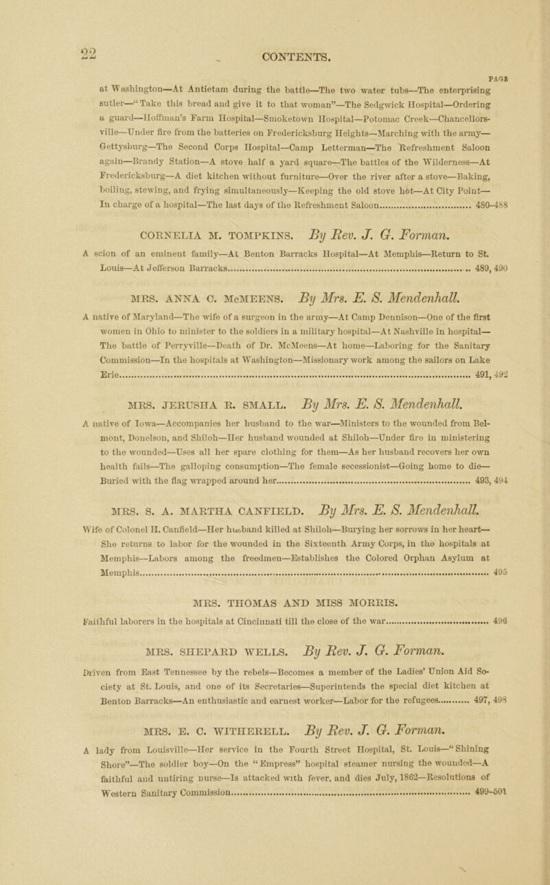 PAG! at W ashington—At Antietam during the battle—Tho two water tubs—The enterprising sutler—-‘Take this bread and give it to that woman”—The Sedgwick Hospital—Ordering a guard—Hoffman’s Farm Hospital—Smoketown Hospital—Potomac Creek—Chancellors- ville—Under fire from the batteries on Fredericksburg Heights—Marching with the army— Gettysburg—The Second Corps Hospital—Camp Letterman—The Refreshment Saloon again—Brandy Station—A stove half a yard square—The battles of the Wilderness—At Fredericksburg—A diet kitchen without furniture—Over the river after a stove—Baking, boiling, stewing, and frying simultaneously—Keeping the old stove hot—At City Point— In charge of a hospital—The last days of the Refreshment Saloon 480-488 Cornelia m. tompkins. By Rev. J. G. Forman. A scion of an eminent family—At Benton Barracks Hospital—At Memphis—Return to St. Louis—At Jefferson Barracks .. 489,490 mrs. anna c. McMEENS. By Mrs. E. S. Mendenhall. A native of Maryland—The wife of a surgeon in the army—At Camp Dennison—One of the first women in Ohio to minister to the soldiers in a military hospital—At Nashville in hospital— The battle of Perryville—Death of Dr. McMeens—At home—Laboring for the Sanitary Commission—In the hospitals at Washington—Missionary work among the sailors on Lake Erie 491, 492 mrs. jerusha R. small. By Mrs. E. S. Mendenhall. A native of Iowa—Accompanies her husband to the war—Ministers to the wounded from Bel- mont, Donelson, and Shiloh—Her husband wounded at Shiloh—Under fire in ministering to the wounded—Uses all her spare clothing for them—As her husband recovers her own health fails—The galloping consumption—The female secessionist—Going home to die— Buried with the flag wrapped around her 493, 494 mrs. s. A. martha canfield. By Mrs. E. S. Mendenhall. Wife of Colonel II. Canfield—Her huoband killed at Shiloh—Burying her sorrows in her heart— She returns to labor for the wounded in the Sixteenth Army Corps, in tho hospitals at Memphis—Labors among the freedmen—Establishes the Colored Orphan Asylum at Memphis 495 MRS. THOMAS AND MISS MORRIS. Faithful laborers in the hospitals at Cincinnati till the close of the war 496 mrs. shepard wells. By Rev. J. G. Forman. Driven from East Tennessee by the rebels—Becomes a member of the Ladies’ Union Aid So- ciety at St. Louis, and one of its Secretaries—Superintends the special diet kitchen at Benton Barracks—An enthusiastic and earnest worker—Labor for the refugees 497, 498 mrs. e. c. witiierell. By Rev. J. G. Forman. A lady from Louisville—Her service in the Fourth Street Hospital, St. Louis—“Shining Shore”—The soldier boy—On the “Empress” hospital steamer nursing the wounded—A faithful and untiring nurse—Is attacked with fever, and dies July, 1862—Resolutions of Western Sanitary Commission 499-601