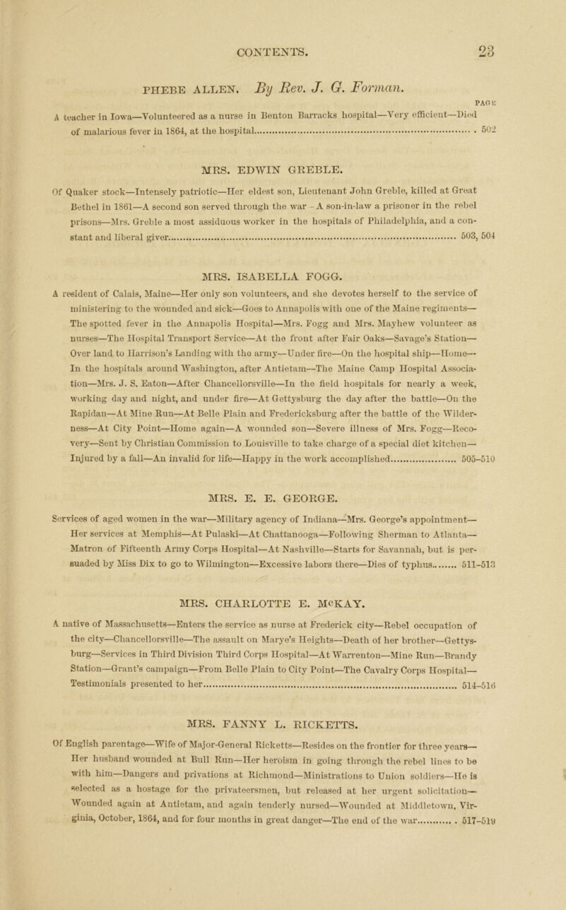 no phebe allen. By Rev. J. G. Forman. PAG li A teacher in Iowa—Volunteered as a nurse in Bouton Barracks hospital—Very efficient—Died of malarious fever in 1864, at the hospital 502 MRS. EDWIN GREBLE. Of Quaker stock—Intensely patriotic—Her eldest son, Lieutenant John Greble, killed at Great Bethel in 1861—A second son served through the war - A son-in-law a prisoner in the rebel prisons—Mrs. Greble a most assiduous worker in the hospitals of Philadelphia, and a con- stant and liberal giver 503, 504 MRS. ISABELLA FOGG. A resident of Calais, Maine—Her only son volunteers, and she devotes herself to the service of ministering to the wounded and sick—Goes to Annapolis with one of the Maine regiments— The spotted fever in the Annapolis Hospital—Mrs. Fogg and Mrs. Mayhew volunteer as nurses—The Hospital Transport Service—At the front after Fair Oaks—Savage’s Station— Over land to Harrison’s Landing with tho army—Underfire—On the hospital ship—Home— In the hospitals around Washington, after Antietam—The Maine Camp Hospital Associa- tion—Mrs. J. S. Eaton—After Chancellorsville—In the field hospitals for nearly a week, working day and night, and under fire—At Gettysburg the day after the battle—On tho Rapidan—At Mine Run—At Belle Plain and Fredericksburg after the battle of the Wilder- ness—At City Point—Home again—A wounded son—Severe illness of Mrs. Fogg—Reco- very—Sent by Christian Commission to Louisville to take charge of a special diet kitchen— Injured by a fall—An invalid for life—Happy in the work accomplished 505-510 MRS. E. E. GEORGE. Services of aged women in the war—Military agency of Indiana—Mrs. George’s appointment— Her services at Memphis—At Pulaski—At Chattanooga—Following Sherman to Atlanta— Matron of Fifteenth Army Corps Hospital—At Nashville—Starts for Savannah, but is per- suaded by Miss Dix to go to Wilmington—Excessive labors there—Dies of typhus 511-513 MRS. CHARLOTTE E. MCKAY. A native of Massachusetts—Enters the service as nurse at Frederick city—Rebel occupation of the city—Chancellorsville—The assault on Marye’s Heights—Death of her brother—Gettys- burg—Services in Third Division Third Corps Hospital—At Warrenton—Mine Run—Brandy Station—Grant’s campaign—From Belle Plain to City Point—The Cavalry Corps Hospital— Testimonials presented to her 514-516 MRS. FANNY L. RICKETTS. Of English parentage—Wife of Major-General Ricketts—Resides on the frontier for three years— Her husband wounded at Bull Run—Her heroism in going through the rebel lines to be with him Dangers and privations at Richmond—Ministrations to Union soldiers—He is selected as a hostage for the privateersmen, but released at her urgent solicitation— Wounded again at Antietam, and again tenderly nursed—Wounded at Middletown, Vir- ginia, October, 1864, and for four mouths in great danger—The end of the war 517-5ly