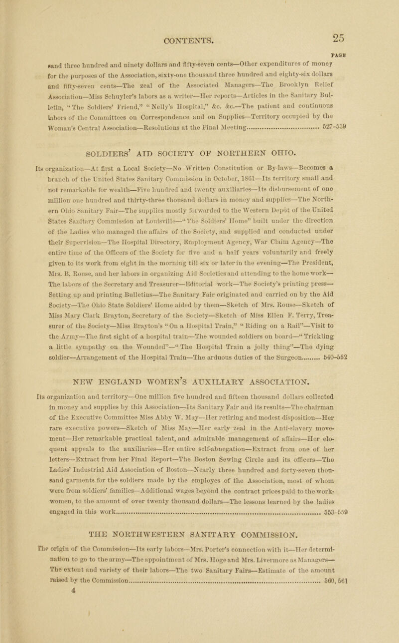 PAGK sand three hundred and ninety dollars and fifty-seven cents—Other expenditures of money for the purposes of the Association, sixty-one thousand three hundred and eighty-six dollars and fifty-seven cents—The zeal of the Associated Managers—The Brooklyn Relief Association—Miss Schuyler’s labors as a writer—Her reports—Articles in the Sanitary Bul- letin, “ The Soldiers’ Friend,” “Nelly’s Hospital,” &c. &c.—The patient and continuous labors of the Committees on Correspondence and on Supplies—Territory occupied by the Woman’s Central Association—Resolutions at the Final Meeting 527-539 SOLDIERS’ AID SOCIETY OF NORTHERN OHIO. Its organization—At first a Local Society—No Written Constitution or By-laws—Becomes a branch of the United States Sanitary Commission in October, 1861—Its territory small and not remarkable for wealth—Five hundred and twenty auxiliaries—Its disbursement of one million one hundred and thirty-three thousand dollars in money and supplies—The North- ern Ohio Sanitary Fair—The supplies mostly forwarded to the Western Depot of the United States Sanitary Commission at Louisville—“The Soldiers’ Home” built under the direction of the Ladies who managed the affairs of the Society, and supplied and conducted under their Supervision—The Hospital Directory, Employment Agency, War Claim Agency—The entire time of the Officers of the Society for five and a half years voluntarily and freely given to its work from eight in the morning till six or later in the evening—The President, Mrs. II. Rouse, and her labors in organizing Aid Societies and attending to the home work— The labors of the Secretary and Treasurer—Editorial work—The Society’s printing press— Setting up and printing Bulletins—The Sanitary Fair originated and carried on by the Aid Society—The Ohio State Soldiers’ Home aided by them—Sketch of Mrs. Rouse—Sketch of Miss Mary Clark Brayton, Secretary of the Society—Sketch of Miss Ellen F. Terry, Trea- surer of the Society—Miss Brayton’s “On a Hospital Train,” “Riding on a Rail”—Visit to the Army—The first sight of a hospital train—The wounded soldiers on board—“Trickling a little sympathy on the Wounded”—“ The Hospital Train a jolly thing”—The dying soldier—Arrangement of the Hospital Train—The arduous duties of the Surgeon 540-552 NEW ENGLAND WOMEN’S AUXILIARY ASSOCIATION. Its organization and territory—One million five hundred and fifteen thousand dollars collected in money and supplies by this Association—Its Sanitary Fair and its results—Tho chairman of the Executive Committee Miss Abby W. May—Her retiring and modest disposition—Her rare executive powers—Sketch of Miss May—Her early zeal in the Anti-slavery move- ment—Her remarkable practical talent, and admirable management of affairs—Her elo- quent appeals to the auxiliaries—Her entire self-abnegation—Extract from one of her letters—Extract from her Final Report—The Boston Sewing Circle and its officers—The Ladies’ Industrial Aid Association of Boston—Nearly three hundred and forty-seven thou- sand garments for the soldiers made by the employes of the Association, most of whom were from soldiers’ families—Additional wages beyond the contract prices paid to the work- women, to the amount of over twenty thousand dollars—The lessons learned by the ladies engaged in this work 553 -559 THE NORTHWESTERN SANITARY COMMISSION. The origin of the Commission—Its early labors—Mrs. Porter’s connection with it—Her determi- nation to go to the army—The appointment of Mrs. Hoge and Mrs. Livermore as Managers— The extent and variety of their labors—The two Sanitary Fairs—Estimate of tho amount raised by the Commission 560. 561 4