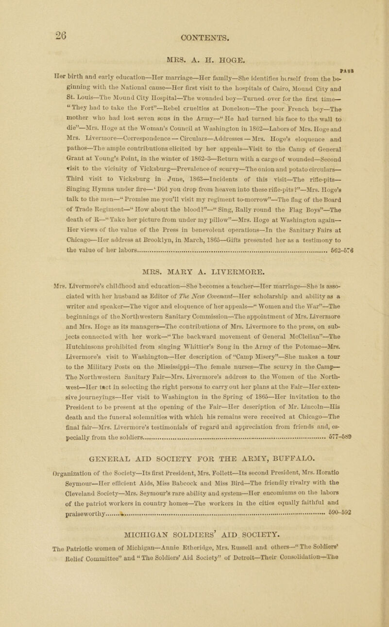MRS. A. H. HOGE. PA 8* Her birth and early education—Her marriage—Her family—She identifies herself from the be- ginning with the National cause—Her first visit to the hospitals of Cairo, Mound City and St. Louis—The Mound City Hospital—The wounded boy—Turned over for the first time— “They had to take the Fort”—Rebel cruelties at Donelson—The poor French boy—The mother who had lost seven sons in the Army—“ He had turned his face to the wall to die”—Mrs. Hoge at the Woman’s Council at Washington in 1862—Labors of Mrs. Hogeand Mrs. Livermore—Correspondence — Circulars—Addresses — Mrs. Hoge’s eloquence and pathos—The ample contributions elicited by her appeals—Visit to the Camp of General Grant at Young’s Point, in the winter of 1862-3—Return with a cargo of wounded—Second visit to the vicinity of Vicksburg—Prevalence of scurvy—The onion and potato circulars— Third visit to Vicksburg in June, 1863—Incidents of this visit—The rifle-pits— Singing Hymns under fire—‘Did you drop from heaven into these rifle-pits Mrs. Hoge’s talk to the men—“ Promise me you’ll visit my regiment to-morrow”—The flag of the Board of Trade Regiment—“ How about the blood ?”—“ Sing, Rally round the Flag Boys”—The death of R—“Take her picture from under my pillow”—Mrs. Hoge at Washington again— Her views of the value of the Press in benevolent operations—In the Sanitary Fairs at Chicago’—Her address at Brooklyn, in March, 1865—Gifts presented her as a testimony to the value of her labors 562-575 MRS. MARY A. LIVERMORE. Mrs. Livermore’s childhood and education—She becomes a teacher—Her marriage—She is asso- ciated with her husband as Editor of The Neio Covenant—Her scholarship and ability as a writer and speaker—The vigor and eloquence of her appeals—“Women and the War”—The beginnings of the Northwestern Sanitary Commission—The appointment of Mrs. Livermore and Mrs. Hoge as its managers—The contributions of Mrs. Livermore to the press, on sub- jects connected with her work—“The backward movement of General McClellan”—The Ilutchinsons prohibited from singing Whittier’s Song in the Army of the Potomac—Mrs. Livermore’s visit to Washington—Her description of “Camp Misery”—She makes a tour to the Military Posts on the Mississippi—The female nurses—The scurvy in the Camp—- The Northwestern Sanitary Fair—Mrs. Livermore’s address to the Women of the North- west—Her tact in selecting the right persons to carry out her plans at the Fair—Her exten- sive journey ings—Her visit to Washington in the Spring of 1865—Her invitation to the President to be present at the opening of the Fair—Her description of Mr. Lincoln—His death and the funeral solemnities with which his remains were received at Chicago—The final fair—Mrs. Livermore’s testimonials of regard and appreciation from friends and, es- pecially from the soldier's 577-589 GENERAL AID SOCIETY FOR THE ARMY, BUFFALO. Organization of the Society—Its first President, Mrs. Follett—Its second President, Mrs. Horatio Seymour—Her efficient Aids, Miss Babcock and Miss Bird—The friendly rivalry with the Cleveland Society—Mrs. Seymour’s rare ability and system—Her encomiums on the labors of the patriot workers in country homes—The workers in the cities equally faithful and praiseworthy * 590-592 MICHIGAN SOLDIERS’ AID SOCIETY. The Patriotic women of Michigan—Annie Etheridge, Mrs. Russell and others—“ The Soldiers’ Relief Committee” and “ The Soldiers’ Aid Society” of Detroit—Their Consolidation—Tne