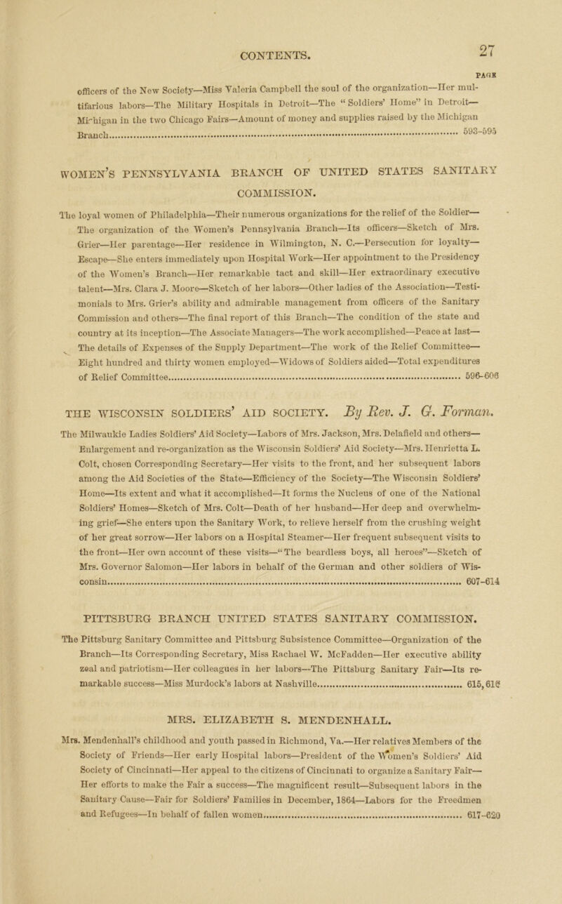 PAUK officers of the New Society—Miss Valeria Campbell the soul of the organization—Her mul- tifarious labors-The Military Hospitals in Detroit—The “ Soldiers’ Home” in Detroit— Mirhigan in the two Chicago Fairs—Amount of money and supplies raised by the Michigan Branch 593-595 women’s PENNSYLVANIA BRANCH OF UNITED STATES SANITARY COMMISSION. The loyal women of Philadelphia—Their numerous organizations for the relief of the Soldier The organization of the Women’s Pennsylvania Branch—Its officers—Sketch ot Mrs. Grier—Her parentage—Her residence in Wilmington, N. C.—Persecution for loyalty Escape—She enters immediately upon Hospital Work—Her appointment to the Presidency of the Women’s Branch—Her remarkable tact and skill—Her extraordinary executive talent—Mrs. Clara J. Moore—Sketch of her labors—Other ladies of the Association—Testi- monials to Mrs. Grier’s ability and admirable management from officers of the Sanitary Commission and others—The final report of this Branch—The condition of the state and country at its inception—The Associate Managers—The work accomplished—Peace at last— The details of Expenses of the Supply Department—The work of the Relief Committee— Eight hundred and thirty women employed—Widows of Soldiers aided—Total expenditures of Relief Committee 596-600 the Wisconsin soldiers’ aid society. By Bev. J. G. Forman. The Milwaukie Ladies Soldiers’ Aid Society—Labors of Mrs. Jackson, Mrs. Delafield and others— Enlargement and re-organization as the Wisconsin Soldiers’ Aid Society—Mrs. Henrietta L. Colt, chosen Corresponding Secretary—Her visits to the front, and her subsequent labors among the Aid Societies of the State—Efficiency of the Society—The Wisconsin Soldiers’ Home—Its extent and what it accomplished—It forms the Nucleus of one of the National Soldiers’ Homes—Sketch of Mrs. Colt—Death of her husband—Her deep and overwhelm- ing grief-—She enters upon the Sanitary Work, to relieve herself from the crushing weight of her great sorrow—Her labors on a Hospital Steamer—Her frequent subsequent visits to the front—Her own account of these visits—“The beardless boys, all heroes”-—Sketch of Mrs. Governor Salomon—Her labors in behalf of the German and other soldiers of Wis- consin 607-614 PITTSBURG BRANCH UNITED STATES SANITARY COMMISSION. The Pittsburg Sanitary Committee and Pittsburg Subsistence Committee—Organization of the Branch—Its Corresponding Secretary, Miss Rachael W. McFadden—Her executive ability zeal and patriotism—Her colleagues in her labors—The Pittsburg Sanitary Fair—Its re- markable success—Miss Murdock’s labors at Nashville 615,61? MRS. ELIZABETH S. MENDENHALL. Mrs. Mendenhall’s childhood and youth passed in Richmond, Va.—Her relatives Members of the Society of Friends—Her early Hospital labors—President of the Women’s Soldiers’ Aid Society of Cincinnati—Her appeal to the citizens of Cincinnati to organize a Sanitary Fair— Her efforts to make the Fair a success—The magnificent result—Subsequent labors in the Sanitary Cause—Fair for Soldiers’ Families in December, 1864—Labors for the Freedmen and Refugees—In behalf of fallen women. 617-620