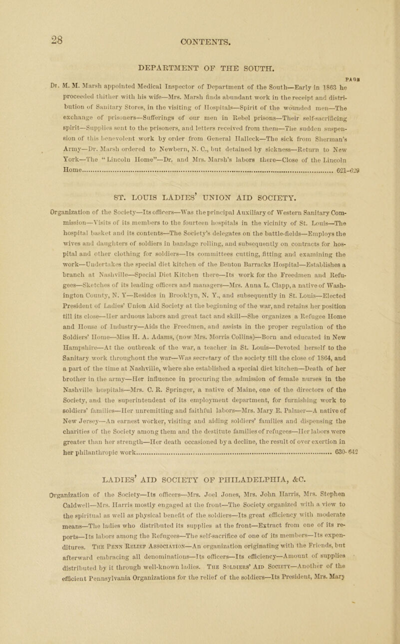 DEPARTMENT OF THE SOUTH. pai* Dr. M. M. Marsh appointed Medical Inspector of Department of the South—Early in 1863 he proceeded thither with his wife—Mrs. Marsh finds abundant work in the receipt and distri- bution of Sanitary Stores, in the visiting of Hospitals—Spirit of the wounded men—The exchange of prisoners—Sufferings of our men in Rebel prisons—Their self-sacrificing spirit—Supplies sent to the prisoners, and letters received from them—The sudden suspen- sion of this benevolent work by order from General Ilalleck—The sick from Sherman’s Army—Dr. Marsh ordered to Newbern, N. C., but detained by sickness—Return to New York—The “Lincoln Home”—Dr. and Mrs. Marsh’s labors there—Close of the Lincoln Home 621-629 ST. LOUIS LADIES’ UNION AID SOCIETY. Organization of the Society—Its officers—Was the principal Auxiliary of Western Sanitary Com- mission—Visits of its members to the fourteen hospitals in the vicinity of St. Louis—The hospital basket and its contents—The Society’s delegates on the battle-fields—Employs the wives and daughters of soldiers in bandage rolling, and subsequently on contracts for hos- pital and other clothing for soldiers—Its committees cutting, fitting and examining tho work—Undertakes the special diet kitchen of the Benton Barracks Hospital—Establishes a branch at Nashville—Special Diet Kitchen there—Its work for the Freedmen and Refu- gees—Sketches of its leading officers and managers—Mrs. Anna L. Clapp, a native of Wash- ington County, N. Y—Resides in Brooklyn, N. Y., and subsequently in St. Louis—Elected President of Ladies’ Union Aid Society at the beginning of the war, and retains her position till its close—Her arduous labors and great tact and skill—She organizes a Refugee Home and House of Industry—Aids the Freedmen, and assists in the proper regulation of the Soldiers’ Home—Miss II. A. Adams, (now Mrs. Morris Collins)—Born and educated in New Hampshire—At the outbreak of tho war, a teacher in St. Louis—Devoted herself to the Sanitary work throughout the war—Was secretary of the society till the close of 1864, and a part of the time at Nashville, where she established a special diet kitchen—Death of her brother in the army—Her influence in procuring the admission of female nurses in the Nashville hospitals—Mrs. C. R. Springer, a native of Maine, one of the directors of the Society, and the superintendent of its employment department, for furnishing work to soldiers’ families—Her unremitting and faithful labors—Mrs. Mary E. Palmer—A native of New Jersey—An earnest worker, visiting and aiding soldiers’ families and dispensing the charities of the Society among them and the destitute families of refugees—Her labors were greater than her strength—Her death occasioned b}ra decline, thei'esultof over exertion in her philanthropic work 630-642 LADIES’ AID SOCIETY OF PHILADELPHIA, &C. Organization of the Society—Its officers—Mrs. Joel Jones, Mrs. John Harris, Mrs. Stephen Caldwell—Mrs. Harris mostly engaged at the front—The Society organized with a view to the spiritual as well as physical benefit of the soldiers—Its great efficiency with moderate means—The ladies who distributed its supplies at the front—Extract from one of its re- ports—its labors among the Refugees—The self-sacrifice of one of its members—Its expen- ditures. The Penn Relief Association—An organization originating with the Friends, but afterward embracing all denominations—Its officers—Its efficiency—Amount of supplies distributed by it through well-known ladies. The Soldiers’ Aid Society—Another of the efficient Pennsylvania Organizations for the relief of the soldiers—Its President, Mrs. Marj