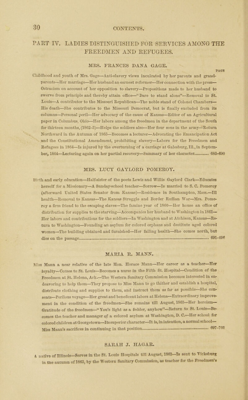 PART IY. LADIES DISTINGUISHED FOR SERVICES AMONG THE FREEDMEN AND REFUGEES. MRS. FRANCES DANA GAGE. PAGE Childhood and youth of Mrs. Gage—Anti-slavery views inculcated by her parents and grand- parents—Her marriage—Her husband an earnest reformer—Her connection with the press— Ostracism on account of her opposition to slavery—Propositions made to her husband to swei've from principle and thereby attain office—“Dare to stand alone”—Removal to St. Louis—A contributor to the Missouri Republican—The noble stand of Colonel Chambers— His death—She contributes to the Missouri Democrat, but is finally excluded from its columns—Personal peril—Her advocacy of the cause of Kansas—Editor of an Agricultural paper in Columbus, Ohio—Her labors among the freedmen in the department of the South for thirteen months, (1862-3)—Helps the soldiers also—Her four sons in the army—Return Northward in the Autumn of 1863—Becomes a lecturer—Advocating the Emancipation Act and the Constitutional Amendment, prohibiting slavery—Labors for the Freedmen and Refugees in 1864—Is injured by the overturning of a carriage at Galesburg, 111., in Septem- ber, 1864—Lecturing again on her partial recovery—Summary of her character 683-690 MRS. LUCY GAYLORD POMEROY. Birth and early education—Half-sister of the poets Lewis and Willis Gaylord Clark—Educates herself for a Missionary—A Sunday-school teacher—Sorrow—Is married to S. C. Pomeroy (afterward United States Senator from Kansas)—Residence in Southampton, Mass.—111 health—Removal to Kansas—The Kansas Struggle and Border Ruffian War—Mrs. Pome- roy a firm friend to the escaping slaves—The famine year of 1860—Her house an office of distribution for supplies to the starving—Accompanies her husband to Washington in 1861— Her labors and contributions for the soldiers—In Washington and at Atchison, Kansas—Re- turn to Washington—Founding an asylum for colored orphans and destitute aged colored women—The building obtained and furnished—Her failing health—She comes north, but dies on the passage 691-696 MARIA R. MANN. Miss Mann a near relative of the late Hon. norace Mann—Her career as a teacher—Her loyalty—Comes to St. Louis—Becomes a nurse in the Fifth St. Hospital—Condition of the Freedmen at St. Helena, Ark—The Western Sanitary Commission becomes interested in en- deavoring to help them—They propose to Miss Mann to go thither and establish a hospital, distribute clothing and supplies to them, and instruct them as far as possible—She con- sents—Perilous voyage—Her great and beneficent labors at Helena—Extraordinary improve- ment in the condition of the freedmen—She remains till August, 1863—Her heroism— Gratitude of the freedmen—“You’s light as a fedder, anyhow”—Return to St. Louis Be- comes the teacher and manager of a colored asylum at Washington, D. C. Her school for colored children at Georgetown—Its superior character—It is, in intention, a normal school Miss Mann’s sacrifices in continuing in that position 697- SARAH J. HAGAR. A native of Illinois—Serves in the St. Louis Hospitals till August, 1863—Is sent to Vicksburg in the autumn of 1863, by the Western Sanitary Commission, as teacher for the Freedmen’s