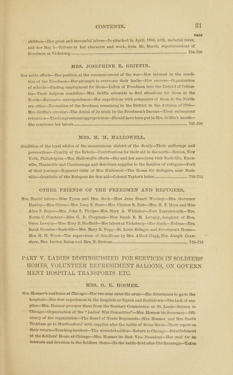 o-i PAGK children—Her great and successful labors—Is attacked in April, 1864, with malarial fever, and dies May 3—Tribute to her character and work, from Mr. Marsh, superintendent of Fi-eedmen at Vicksburg 704-706 MRS. JOSEPHINE R. GRIFFIN. tier noble efForts—Her position at the commencement of the war—Her interest in the condi- tion of the Freedmen—Her attempts to overcome their faults—Her success—Organization of schools—Finding employment for them—Influx of Freedmen into the District of Colum- bia—Their helpless condition—Mrs. Griffin attempts to find situations for them at the North—Extensive correspondence—Her expeditions with companies of them to the North- ern cities—Necessities of the freedmen remaining in the District in the Autumn of 1865— Mrs. Griffin’s circular—The denial of its truth by the Freedmen’s Bureau—Their subsequent retraction—The Congressional appropriation—Should have been put in Mrs. Griffin’s hands— She continues her labors 707-709 MRS. M. M. HALLOWELL. Condition of the loyal whites of the mountainous district of the South—Their sufferings and persecutions—Cruelty of the Rebels—Contributions for their aid in the north—Boston, New York, Philadelphia—Mrs. Hallowell’s efforts—She and her associates visit Nashville. Knox- ville, Huntsville and Chattanooga and distribute supplies to the families of refugees—Peril of their journey—Repeated visits of Mrs. Ilallowell—The Home for Refugees, near Nash- ville—Gratitude of the Refugees for tbis aid—Colonel Taylor’s letter 710-712 OTHER FRIENDS OF THE FREEDMEN AND REFUGEES. Mrs. Harris’ labors—Miss Tyson and Mrs. Beck—Miss Jane Stuart Woolsey—Mrs. Governor Hawley—Miss Gilson—Mrs. Lucy S. Starr—Mrs. Clinton B. Fisk—Mrs. H. F. Iloes and Miss Alice F. Royce—Mrs. John S. Phelps—Mrs. Mary A. Whitaker—Fort Leavenworth—Mrs. Nettie C. Constant—Miss G. D. Chapman—Miss Sarah E. M. Lovejoy, daughter of Hon. Owen Lovejoy—Miss Mary E. Sheffield—Her labors at Vicksburg—Her death—Helena—Mrs. Sarah Coombs—Nashville—Mrs. Mary R. Fogg—St. Louis Refugee and Freedmen’s Home— Mrs. H. M. Weed—The supervision of this Home by Mrs. Alfred Clapp, Mrs. Joseph Craw- shaw, Mrs. Lucien Eaton and Mrs. N. Stevens 713-716 PART V. LADIES DISTINGUISHED FOR SERVICES IN SOLDIERS7 HOMES, VOLUNTEER REFRESHMENT SALOONS, ON GOVERN MENT HOSPITAL TRANSPORTS ETC. MRS. O. E. HOSMER. Mrs. Ilosmer’s residence at Chicago—Her two sons enter the army—She determines to go to the hospitals—Her first experiences in the hospitals at Tipton and Smithtown—The lack of sup- plies—Mrs. Ilosmer procures them from the Sanitary Commission at St. Louis—Return to Chicago—Organization of the “Ladies’ War Committee”—Mrs. Ilosmer its Secretary—Effi- ciency of the organization—The Board of Trade Regiments—Mrs. Ilosmer and Mrs. Smith Tinkham go to Murfreesboro’ with supplies after the battle of Stone River—Their report on their return—Touching incident—The wounded soldier—Return to Chicago—Establishment of the Soldiers’ Home at Chicago—Mrs. Ilosmer its first Vice President—Her zeal for its interests and devotion to the Soldiers there—To the battle-field after Chickamauga—Taken