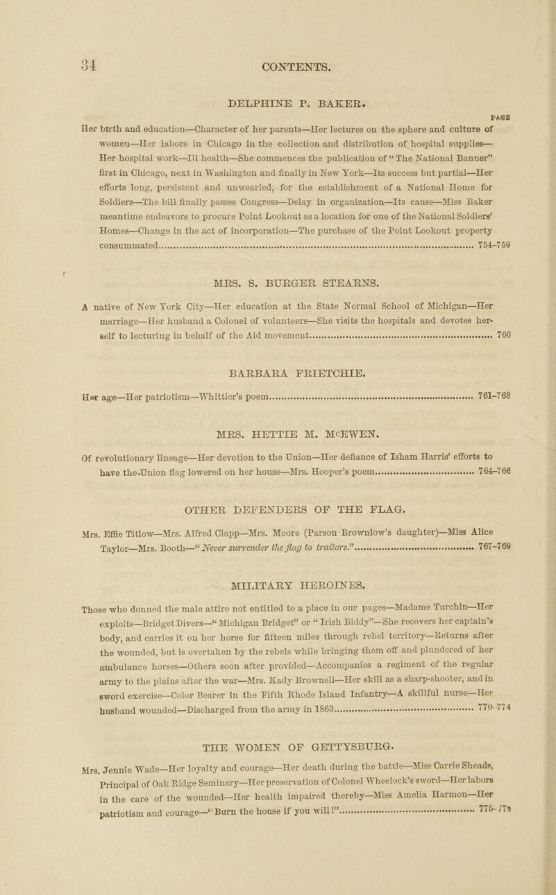 DELPHINE P. BAKER. PASS Her birth and education—Character of her parents—Her lectures on the sphere and culture of womeu—Her labors in Chicago in the collection and distribution of hospital supplies— Her hospital work—III health—She commences the publication of “The National Banner” first in Chicago, next in Washington and finally in New York—Its success but partial—Her efforts long, persistent and unwearied, for the establishment of a National Home for Soldiers—The bill finally passes Congress—Delay in organization—Its cause—Miss Baker meantime endeavors to procure Point Lookout as a location for one of the National Soldiers’ Homes—Change in the act of incorporation—The purchase of the Point Lookout property consummated 754-759 MRS. S. BURGER STEARNS. A native of New York City—Her education at the State Normal School of Michigan—Her marriage—Her husband a Colonel of volunteers—She visits the hospitals and devotes her- self to lecturing in behalf of the Aid movement 760 BARBARA FRIETCHIE. Her age—Her patriotism—Whittier’s poem 761-768 MRS. HETTIE M. McEWEN. Of revolutionary lineage—Her devotion to the Union—Her defiance of Isham Harris’ efforts to have the.Union flag lowered on her house—Mrs. Hooper’s poem 764-766 OTHER DEFENDERS OF THE FLAG. Mrs. Effie Titlow—Mrs. Alfred Clapp—Mrs. Moore (Parson Brownlow’s daughter)—Miss Alice Taylor—Mrs. Booth—“ Never surrender the flag to traitors.” 767-769 MILITARY HEROINES. Those who donned the male attire not entitled to a place in our pages—Madame Turchin—Her exploits—Bridget Divers—“ Michigan Bridget” or “ Irish Biddy”—She recovers her captain’s body, and carries it on her horse for fifteen miles through rebel territory—Returns after the wounded, but is overtaken by the rebels while bringing them off and plundered of her ambulance horses—Others soon after provided—Accompanies a regiment of the regular army to the plains after the war—Mrs. Kady Brownell—Her skill as a sharp-shooter, and in sword exercise—Color Bearer in the Fifth Rhode Island Infantry—A skillful nurse Her husband wounded—Discharged from the army in 1863 U0- THE WOMEN OF GETTYSBURG. Mrs, Jennie Wade—Her loyalty and courage—Her death during the battle—Miss Carrie Sheads, Principal of Oak Ridge Seminary—Her preservation of Colonel Wheelock’s sword—Her labors in the care of the wounded—Her health impaired thereby—Miss Amelia Ilarmon—Her patriotism and courage—‘ Burn the house if you will!