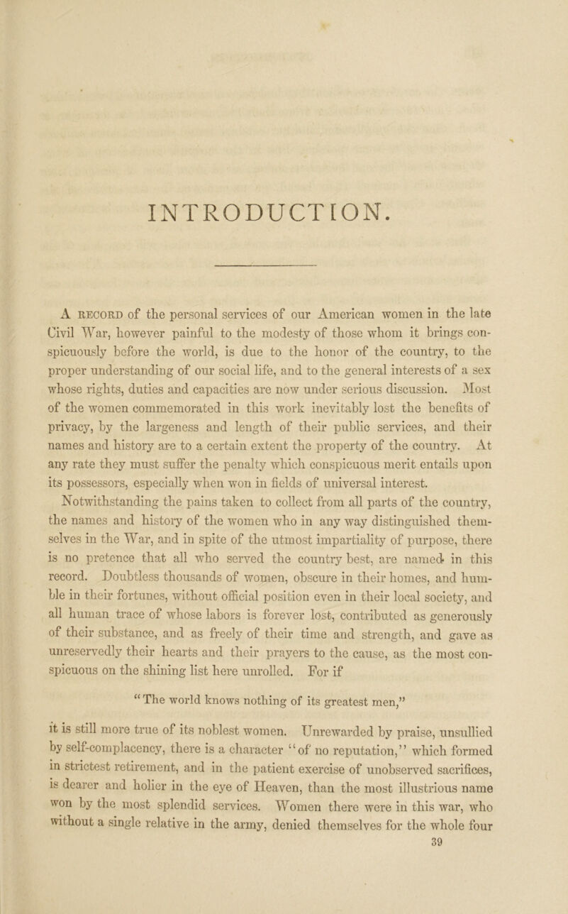 INTRODUCTION A record of the personal services of our American women in the late Civil War, however painful to the modesty of those whom it brings con- spicuously before the world, is due to the honor of the country, to the proper understanding of our social life, and to the general interests of a sex whose rights, duties and capacities are now under serious discussion. Most of the women commemorated in this work inevitably lost the benefits of privacy, by the largeness and length of their public services, and their names and history are to a certain extent the property of the country. At any rate they must suffer the penalty which conspicuous merit entails upon its possessors, especially when won in fields of universal interest. Notwithstanding the pains taken to collect from all parts of the country, the names and history of the women who in any way distinguished them- selves in the War, and in spite of the utmost impartiality of purpose, there is no pretence that all who served the country best, are named in this record. Doubtless thousands of women, obscure in their homes, and hum- ble in their fortunes, without official position even in their local society, and all human trace of whose labors is forever lost, contributed as generously of their substance, and as freely of their time and strength, and gave as unreservedly their hearts and their prayers to the cause, as the most con- spicuous on the shining list here unrolled. For if “The world knows nothing of its greatest men,” it is still more true of its noblest women. Unrewarded by praise, unsullied by self-complacency, there is a character “of no reputation,” which formed in strictest retirement, and in the patient exercise of unobserved sacrifices, is dearer and holier in the eye of Heaven, than the most illustrious name won by the most splendid services. Women there were in this war, who without a single relative in the army, denied themselves for the whole four