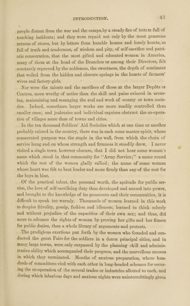 people distant from the war and the camps,by a steady fire of letters full of touching incidents; and they were repaid not only by the most generous returns of stores, but by letters from humble homes and lonely hearts, so full of truth and tenderness, of wisdom and pity, of self-sacrifice and patri- otic consecration, that the most gifted and educated women in America, many of them at the head of the Branches or among their Directors, felt constantly reproved by the nobleness, the sweetness, the depth of sentiment that welled from the hidden and obscure springs in the hearts of farmers’ wives and factory-girls. Nor were the talents and the sacrifices of those at the larger Depots or Centres, more worthy of notice than the skill and pains evinced in arous- ing, maintaining ana managing the zeal and work of county or town socie- ties. Indeed, sometimes larger works are more readily controlled than smaller ones; and jealousies and individual caprices obstruct the co-opera- tion of villages more than of towns and cities. In the ten thousand Soldiers’ Aid Societies which at one time or another probably existed in the country, there was in each some master-spirit, whose consecrated purpose was the staple in the wall, from which the chain of service hung and on whose strength and firmness it steadily drew. I never visited a single town however obscure, that I did not hear some woman’s name which stood in that community for ‘ ‘Army Service; ” a name round which the rest of the women gladly rallied; the name of some woman whose heart was felt to beat louder and more firmly than any of the rest for the boys in blue. Of the practical talent, the personal worth, the aptitude for public ser- vice, the love of self-sacrificing duty thus developed and nursed into power, and brought to the knowledge of its possessors and their communities, it is difficult to speak too warmly. Thousands of women learned in this work to despise frivolity, gossip, fashion and idleness; learned to think soberly and without prejudice of the capacities of their own sex; and thus, did more to advance the rights of woman by proving her gifts and her fitness for public duties, than a whole library of arguments and protests. The prodigious exertions put forth by the women who founded and con- ducted the great I airs for the soldiers in a dozen principal cities, and in many large towns, were only surpassed by the planning skill and adminis- trative ability which accompanied their progress, and the marvellous success in which they terminated. Months of anxious preparation, where hun- dreds of committees vied with each other in long-headed schemes for secur- ing the co-operation of the several trades or industries allotted to each, and during which laborious days and anxious nights were unintermittingly given