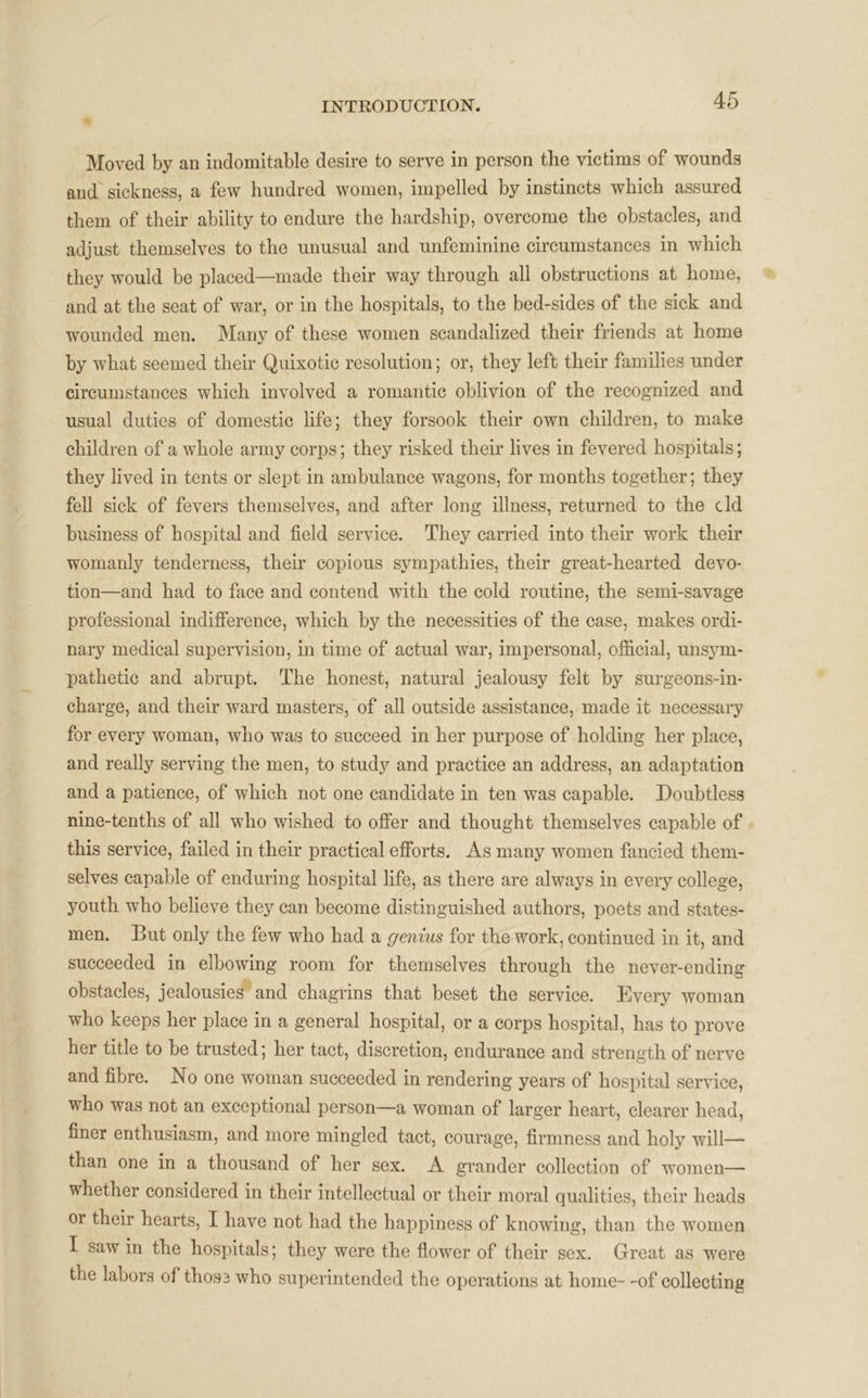 Moved by an indomitable desire to serve in person the victims of wounds and sickness, a few hundred women, impelled by instincts which assured them of their ability to endure the hardship, overcome the obstacles, and adjust themselves to the unusual and unfeminine circumstances in which they would be placed—made their way through all obstructions at home, and at the seat of war, or in the hospitals, to the bed-sides of the sick and wounded men. Many of these women scandalized their friends at home by what seemed their Quixotic resolution; or, they left their families under circumstances which involved a romantic oblivion of the recognized and usual duties of domestic life; they forsook their own children, to make children of a whole army corps; they risked their lives in fevered hospitals; they lived in tents or slept in ambulance wagons, for months together; they fell sick of fevers themselves, and after long illness, returned to the cld business of hospital and field service. They carried into their work their womanly tenderness, their copious sympathies, their great-hearted devo- tion—and had to face and contend with the cold routine, the semi-savage professional indifference, which by the necessities of the case, makes ordi- nary medical supervision, in time of actual war, impersonal, official, unsym- pathetic and abrupt. The honest, natural jealousy felt by surgeons-in- charge, and their ward masters, of all outside assistance, made it necessary for every woman, who was to succeed in her purpose of holding her place, and really serving the men, to study and practice an address, an adaptation and a patience, of which not one candidate in ten was capable. Doubtless nine-tenths of all who wished to offer and thought themselves capable of this service, failed in their practical efforts. As many women fancied them- selves capable of enduring hospital life, as there are always in every college, youth who believe they can become distinguished authors, poets and states- men. But only the few who had a genius for the work, continued in it, and succeeded in elbowing room for themselves through the never-ending obstacles, jealousies and chagrins that beset the service. Every woman who keeps her place in a general hospital, or a corps hospital, has to prove her title to be trusted; her tact, discretion, endurance and strength of nerve and fibre. No one woman succeeded in rendering years of hospital service, who was not an exceptional person—a woman of larger heart, clearer head, finer enthusiasm, and more mingled tact, courage, firmness and holy will— than one in a thousand of her sex. A grander collection of women— whether considered in their intellectual or their moral qualities, their heads or their hearts, I have not had the happiness of knowing, than the women I saw in the hospitals; they were the flower of their sex. Great as were the labors of thos3 who superintended the operations at home- -of collecting