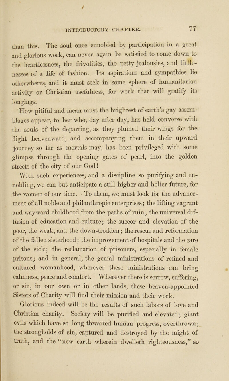 / INTRODUCTORY CHAPTER. 77 than this. The soul once ennobled by participation in a great and glorious work, can never again be satisfied to come down to the heartlessness, the frivolities, the petty jealousies, and little- nesses of a life of fashion. Its aspirations and sympathies lie otherwheres, and it must seek in some sphere of humanitarian activity or Christian usefulness, for work that will gratify its longings. How pitiful and mean must the brightest of earth’s gay assem- blages appear, to her who, day after day, has held converse with the souls of the departing, as they plumed their wings for the flight heavenward, and accompanying them in their upward journey so far as mortals may, has been privileged with some glimpse through the opening gates of pearl, into the golden streets of the city of our God! With such experiences, and a discipline so purifying and en- nobling, we can but anticipate a still higher and holier future, for the women of our time. To them, we must look for the advance- ment of all noble and philanthropic enterprises; the lifting vagrant and wayward childhood from the paths of ruin; the universal dif- fusion of education and culture; the succor and elevation of the poor, the weak, and the doAvn-trodden; the rescue and reformation of the fallen sisterhood; the improvement of hospitals and the care of the sick; the reclamation of prisoners, especially in female prisons; and in general, the genial ministrations of refined and cultured womanhood, wherever these ministrations can bring calmness, peace and comfort. Wherever there is sorrow, suffering, or sin, in our own or in other lands, these heaven-appointed Sisters of Charity will find their mission and their work. Glorious indeed will be the results of such labors of love and Christian charity. Society will be purified and elevated; giant evils which have so long thwarted human progress, overthrown; the strongholds of sin, captured and destroyed by the might of truth, and the “new earth wherein dwelleth righteousness/’ so