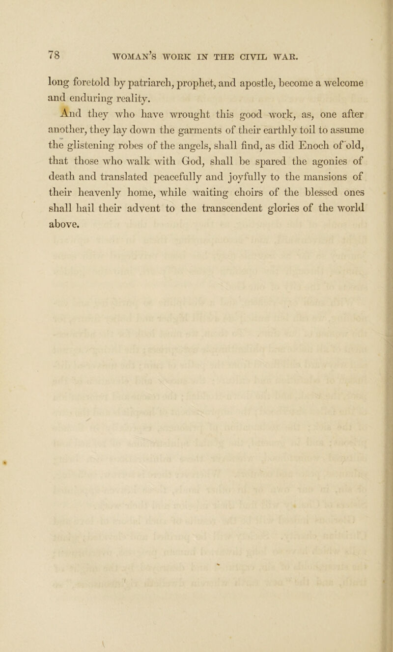 long foretold by patriarch, prophet, and apostle, become a welcome and enduring reality. And they who have wrought this good work, as, one after another, they lay down the garments of their earthly toil to assume the glistening robes of the angels, shall find, as did Enoch of old, that those who walk with God, shall be spared the agonies of death and translated peacefully and joyfully to the mansions of their heavenly home, while waiting choirs of the blessed ones shall hail them advent to the transcendent glories of the world above.