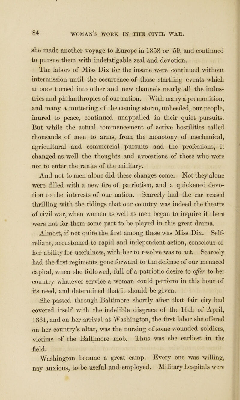 she made another voyage to Europe in 1858 or ’59, and continued to pursue them with indefatigable zeal and devotion. The labors of Miss Dix for the insane were continued without intermission until the occurrence of those startling events which at once turned into other and new channels nearly all the indus- tries and philanthropies of our nation. With many a premonition, and many a muttering of the coming storm, unheeded, our people, inured to peace, continued unappalled in their quiet pursuits. But while the actual commencement of active hostilities called thousands of men to arms, from the monotony of mechanical, agricultural and commercial pursuits and the professions, it changed as well the thoughts and avocations of those who were not to enter the ranks of the military. And not to men alone did these changes come. Not they alone were filled with a new fire of patriotism, and a quickened devo- tion to the interests of our nation. Scarcely had the ear ceased thrilling with the tidings that our country was indeed the theatre of civil war, when women as well as men began to inquire if there were not for them some part to be played in this great drama. Almost, if not quite the first among these was Miss Dix. Self- reliant, accustomed to rapid and independent action, conscious of her ability for usefulness, with her to resolve was to act. Scarcely had the first regiments gone forward to the defense of our menaced capital, when she followed, full of a patriotic desire to offer to her country whatever service a woman could perform in this hour of its need, and determined that it should be given. She passed through Baltimore shortly after that fair city had covered itself with the indelible disgrace of the 16th of April, 1861, and on her arrival at Washington, the first labor she offered on her country’s altar, was the nursing of some wounded soldiers, victims of the Baltimore mob. Thus was she earliest in the field. Washington became a great camp. Every one was willing, nay anxious, to be useful and employed. Military hospitals were