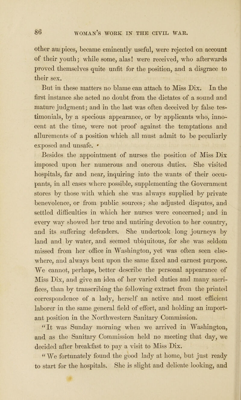 other auspices, became eminently useful, were rejected on account of their youth; while some, alas! were received, who afterwards proved themselves quite unfit for the position, and a disgrace to their sex. But in these matters no blame can attach to Miss Dix. In the first instance she acted no doubt from the dictates of a sound and mature judgment; and in the last was often deceived by false tes- timonials, by a specious appearance, or by applicants who, inno- cent at the time, were not proof against the temptations and allurements of a position which all must admit to be peculiarly exposed and unsafe. * Besides the appointment of nurses the position of Miss Dix imposed upon her numerous and onerous duties. She visited hospitals, far and near, inquiring into the wants of their occu- pants, in all cases where possible, supplementing the Government stores by those with which she was always supplied by private benevolence, or from public sources; she adjusted disputes, and settled difficulties in which her nurses were concerned; and in every way showed her true and untiring devotion to her country, and its suffering defenders. She undertook long journeys by land and by water, and seemed ubiquitous, for she was seldom missed from her office in Washington, yet was often seen else- where, and always bent upon the same fixed and earnest purpose. We cannot, perhaps, better describe the personal appearance of Miss Dix, and give an idea of her varied duties and many sacri- fices, than by transcribing the following extract from the printed correspondence of a lady, herself an active and most efficient laborer in the same general field of effort, and holding an import- ant position in the Northwestern Sanitary Commission. “It was Sunday morning when we arrived in Washington, and as the Sanitary Commission held no meeting that day, we decided after breakfast to }3ay a visit to Miss Dix. “We fortunately found the good lady at home, but just ready to start for the hospitals. She is slight and delicate looking, and