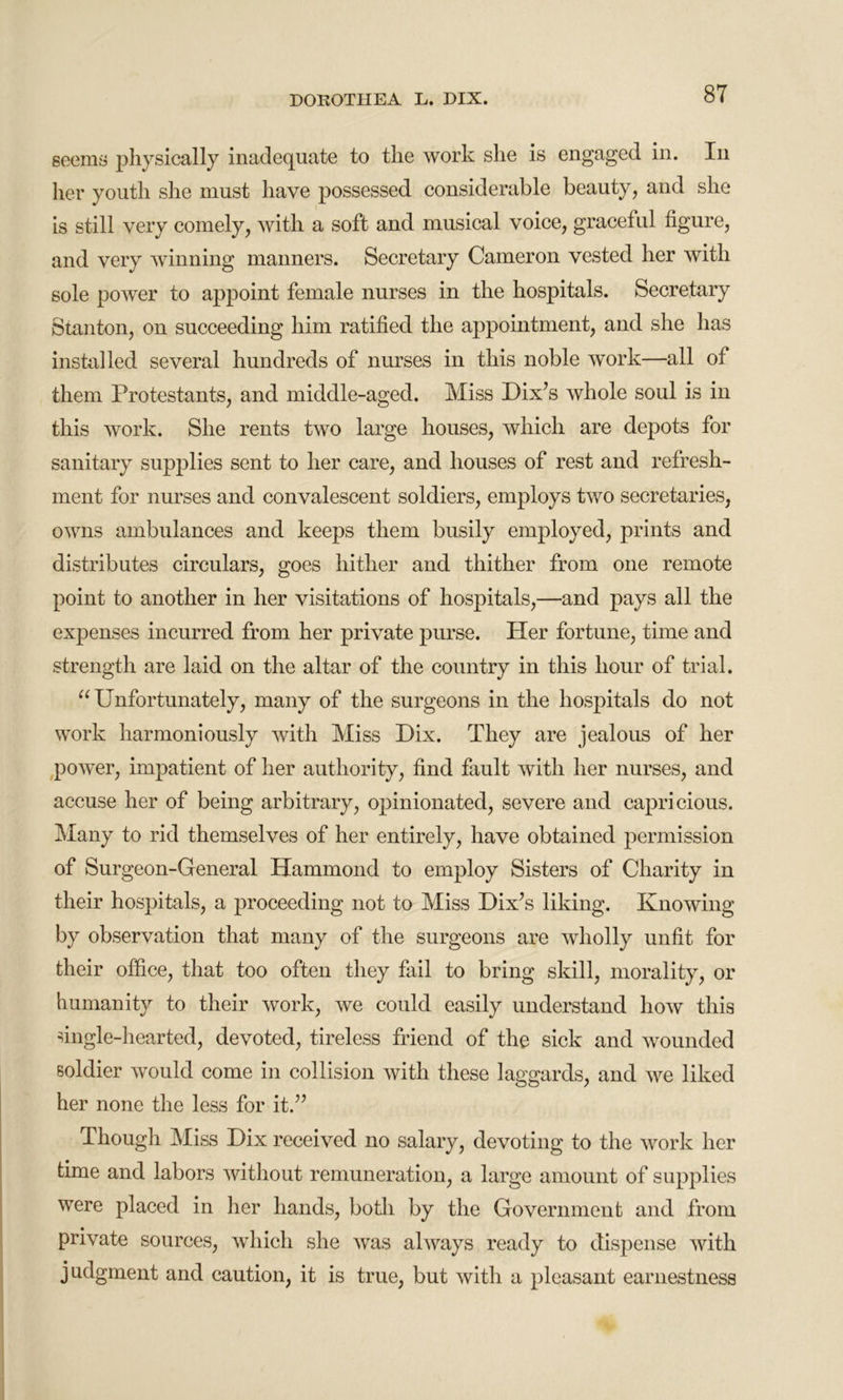 seems physically inadequate to the work she is engaged in. In her youth she must have possessed considerable beauty, and she is still very comely, with a soft and musical voice, graceful figure, and very winning manners. Secretary Cameron vested her with sole poAver to appoint female nurses in the hospitals. Secretary Stanton, on succeeding him ratified the appointment, and she has installed several hundreds of nurses in this noble work—all of them Protestants, and middle-aged. Miss Dix’s whole soul is in this work. She rents two large houses, which are depots for sanitary supplies sent to her care, and houses of rest and refresh- ment for nurses and convalescent soldiers, employs tAvo secretaries, OAvns ambulances and keeps them busily employed, prints and distributes circulars, goes hither and thither from one remote point to another in her visitations of hospitals,—and pays all the expenses incurred from her private purse. Her fortune, time and strength are laid on the altar of the country in this hour of trial. “ Unfortunately, many of the surgeons in the hospitals do not work harmoniously with Miss Dix. They are jealous of her poAver, impatient of her authority, find fault Avith her nurses, and accuse her of being arbitrary, opinionated, severe and capricious. Many to rid themselves of her entirely, have obtained permission of Surgeon-General Hammond to employ Sisters of Charity in their hospitals, a proceeding not to Miss Dix’s liking. IvnoAving by observation that many of the surgeons are Avholly unfit for their office, that too often they fail to bring skill, morality, or humanity to their Avork, Ave could easily understand Iioav this single-hearted, devoted, tireless friend of the sick and wounded soldier would come in collision Avitli these laggards, and we liked her none the less for it.” Though Miss Dix received no salary, devoting to the Avork her time and labors Avithout remuneration, a large amount of supplies were placed in her hands, both by the Government and from private sources, Avhicli she A\Tas always ready to dispense with judgment and caution, it is true, but Avith a pleasant earnestness