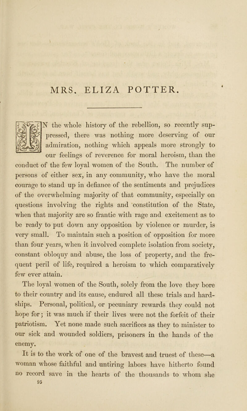 MRS. ELIZA POTTER. * N the whole history of the rebellion, so recently sup- 2)ressed, there was nothing more deserving of our admiration, nothing which appeals more strongly to our feelings of reverence for moral heroism, than the conduct of the few loyal women of the South. The number of persons of either sex, in any community, who have the moral courage to stand up in defiance of the sentiments and prejudices of the overwhelming majority of that community, especially on questions involving the rights and constitution of the State, when that majority are so frantic with rage and excitement as to be ready to put down any opposition by violence or murder, is very small. To maintain such a position of opposition for more than four years, when it involved complete isolation from society, constant obloquy and abuse, the loss of property, and the fre- quent peril of life, required a heroism to which comparatively few ever attain. The loyal women of the South, solely from the love they bore to their country and its cause, endured all these trials and hard- ships. Personal, political, or pecuniary rewards they could not hope for; it was much if their lives were not the forfeit of their patriotism. Yet none made such sacrifices as they to minister to our sick and wounded soldiers, prisoners in the hands of the enemy. It is to the work of one of the bravest and truest of these—a woman whose faithful and untiring labors have hitherto found no record save in the hearts of the thousands to whom she