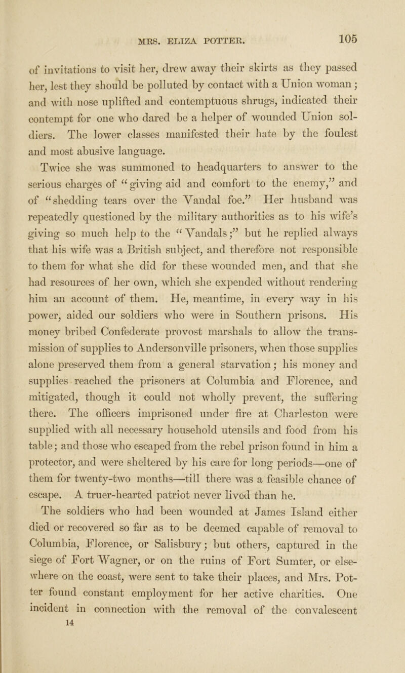 of invitations to visit her, drew away their skirts as they passed her, lest they should be polluted by contact with a Union woman ; and with nose uplifted and contemptuous shrugs, indicated their contempt for one who dared be a helper of wounded Union sol- diers. The lower classes manifested their hate by the foulest and most abusive language. Twice she was summoned to headquarters to answer to the serious charges of e( giving aid and comfort to the enemy,” and of u shedding tears over the Vandal foe.” Her husband was repeatedly questioned by the military authorities as to his wife’s giving so much help to the u Vandals;” but he replied always that his wife was a British subject, and therefore not responsible to them for what she did for these wounded men, and that she had resources of her own, which she expended without rendering him an account of them. He, meantime, in every way in his power, aided our soldiers who were in Southern prisons. His money bribed Confederate provost marshals to allow the trans- mission of supplies to Andersonville prisoners, when those supplies alone preserved them from a general starvation; his money and supplies reached the prisoners at Columbia and Florence, and mitigated, though it could not wholly prevent, the suffering there. The officers imprisoned under fire at Charleston wrere supplied with all necessary household utensils and food from his table; and those who escaped from the rebel prison found in him a protector, and were sheltered by his care for long periods—one of them for twenty-two months—till there was a feasible chance of escape. A truer-hearted patriot never lived than he. The soldiers who had been wounded at James Island either died or recovered so far as to be deemed capable of removal to Columbia, Florence, or Salisbury; but others, captured in the siege of Fort Wagner, or on the ruins of Fort Sumter, or else- where on the coast, were sent to take their places, and Mrs. Pot- ter found constant employment for her active charities. One incident in connection with the removal of the convalescent 14