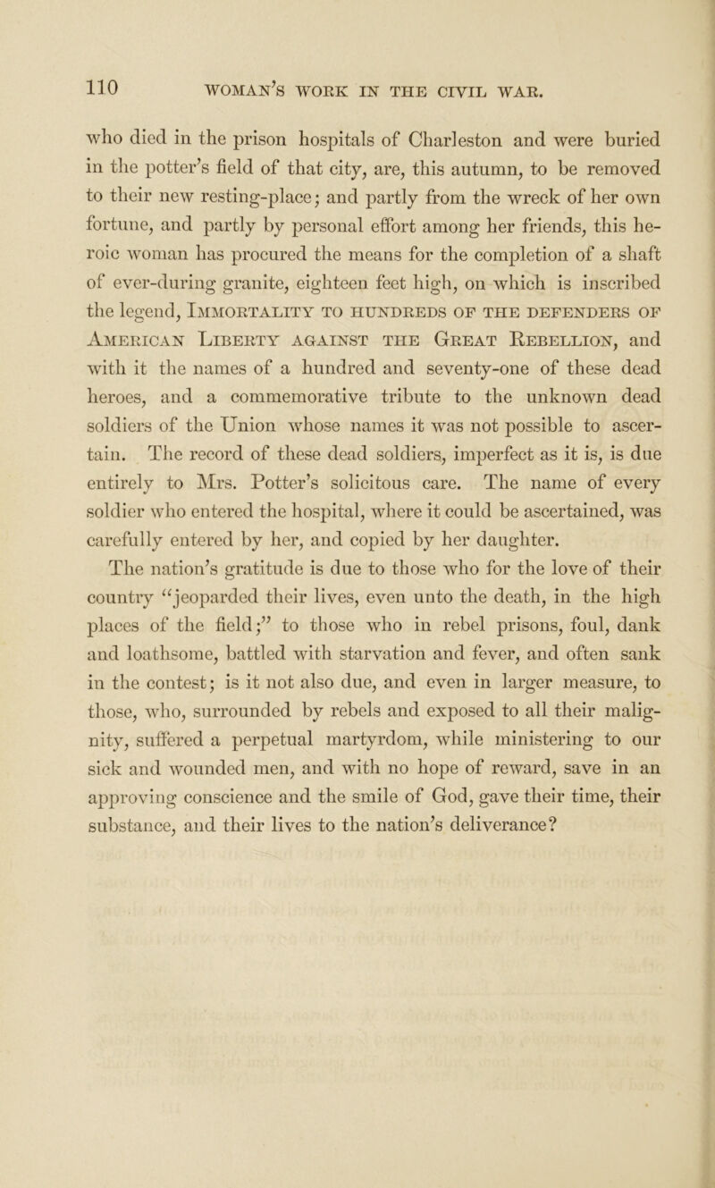 who died in the prison hospitals of Charleston and were buried in the potter’s field of that city, are, this autumn, to be removed to their new resting-place; and partly from the wreck of her own fortune, and partly by personal effort among her friends, this he- roic woman has procured the means for the completion of a shaft of ever-during granite, eighteen feet high, on which is inscribed the legend, Immortality to hundreds of the defenders of American Liberty against the Great Rebellion, and with it the names of a hundred and seventy-one of these dead heroes, and a commemorative tribute to the unknown dead soldiers of the Union whose names it was not possible to ascer- tain. The record of these dead soldiers, imperfect as it is, is due entirely to Mrs. Potter’s solicitous care. The name of every soldier who entered the hospital, where it could be ascertained, was carefully entered by her, and copied by her daughter. The nation’s gratitude is due to those who for the love of their country “jeoparded their lives, even unto the death, in the high places of the field;” to those who in rebel prisons, foul, dank and loathsome, battled with starvation and fever, and often sank in the contest; is it not also due, and even in larger measure, to those, who, surrounded by rebels and exposed to all their malig- nity, suffered a perpetual martyrdom, while ministering to our sick and wounded men, and with no hope of reward, save in an approving conscience and the smile of God, gave their time, their substance, and their lives to the nation’s deliverance?