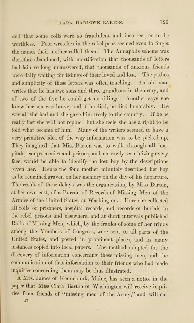 and that some rolls were so fraudulent and incorrect, as to be worthless. Poor wretches in the rebel pens seemed even to forget the names their mother called them. The Annapolis scheme was therefore abandoned, with mortification that thousands of letters had lain so long unanswered, that thousands of anxious friends were daily waiting for tidings of their loved and lost. The pathos and simplicity of these letters was often touching. An old man writes that he has two sons and three grandsons in the army, and of two of the five he could get no tidings. Another says she knew her son was brave, and if he died, he died honorably. He was all she had and she gave him freely to the country. If he be really lost she will not repine; but she feels she has a right to be told what became of him. Many of the writers seemed to have a very primitive idea of the way information was to be picked up. They imagined that Miss Barton was to walk through all hos- pitals, camps, armies and prisons, and narrowly scrutinizing every face, would be able to identify the lost boy by the descriptions given her. Hence the fond mother minutely described her boy as he remained graven on her memory on the day of his departure. The result of these delays was the organization, by Miss Barton, at her own cost, of a Bureau of Records of Missing Men of the Armies of the United States, at Washington. Here she collected all rolls of prisoners, hospital records, and records of burials in the rebel prisons and elsewhere, and at short intervals published Rolls of Missing Men, which, by the franks of some of her frinds among the Members of Congress, were sent to all parts of the United States, and posted in prominent places, and in many instances copied into local papers. The method adopted for the discovery of information concerning these missing men, and the communication of that information to their friends who had made inquiries concerning them may be thus illustrated. A Mrs. James of Kennebunk, Maine, has seen a notice in the paper that Miss Clara Barton of Washington will receive inqui- ries from friends of “ missing men of the Army,” and will en- 17