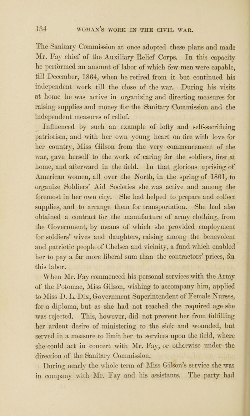 The Sanitary Commission at once adopted these plans and made Mr. Fay chief of the Auxiliary Relief Corps. In this capacity he performed an amount of labor of which few men were capable, till December, 1864, when he retired from it but continued his independent work till the close of the war. During his visits at home he was active in organizing and directing measures for raising supplies and money for the Sanitary Commission and the independent measures of relief. Influenced by such an example of lofty and self-sacrificing patriotism, and with her own young heart on fire with love for her country, Miss Gilson from the very commencement of the war, gave herself to the work of caring for the soldiers, first at home, and afterward in the field. In that glorious uprising of American women, all over the North, in the spring of 1861, to organize Soldiers’ Aid Societies she was active and among the foremost in her own city. She had helped to prepare and collect supplies, and to arrange them for transportation. She had also obtained a contract for the manufacture of army clothing, from the Government, by means of which she provided employment for soldiers’ wives and daughters, raising among the benevolent and patriotic people of Chelsea and vicinity, a fund which enabled her to pay a far more liberal sum than the contractors’ prices, foi this labor. When Mr. Fay commenced his personal services with the Army of the Potomac, Miss Gilson, wishing to accompany him, applied to Miss D. L. Dix, Government Superintendent of Female Nurses, for a diploma, but as she had not reached the required age she was rejected. This, however, did not prevent her from fulfilling her ardent desire of ministering to the sick and wounded, but served in a measure to limit her to services upon the field, where she could act in concert with Mr. Fay, or otherwise under the direction of the Sanitary Commission. During nearly the whole term of Miss Gilson’s service she was in company with Mr. Fay and his assistants. The party had