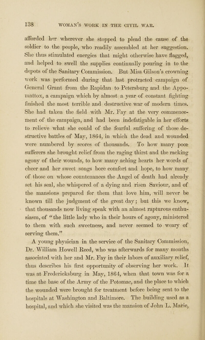 afforded her wherever she stopped to plead the cause of the soldier to the people, who readily assembled at her suggestion. She thus stimulated energies that might otherwise have flagged, and helped to swell the supplies continually pouring in to the depots of the Sanitary Commission. But Miss Gilson’s crowning work was performed during that last protracted campaign of General Grant from the Rapidan to Petersburg and the Appo- mattox, a campaign which by almost a year of constant fighting finished the most terrible and destructive war of modern times. She had taken the field with Mr. Fay at the very commence- ment of the campaign, and had been indefatigable in her efforts to relieve what she could of the fearful suffering of those de- structive battles of May, 1864, in which the dead and wounded were numbered by scores of thousands. To how many poor sufferers she brought relief from the raging thirst and the racking agony of their wounds, to how many aching hearts her words of cheer and her sweet songs bore comfort and hope, to how many of those on whose countenances the Angel of death had already set his seal, she whispered of a dying and risen Saviour, and of the mansions prepared for them that love him, will never be known till the judgment of the great day; but this we know, that thousands now living speak with an almost rapturous enthu- siasm, of u the little lady who in their hours of agony, ministered to them with such sweetness, and never seemed to weary of serving them.” A young physician in the service of the Sanitary Commission, Dr. William Howell Reed, who was afterwards for many months associated with her and Mr. Fay in their labors of auxiliary relief, thus describes his first opportunity of observing her work. It was at Fredericksburg in May, 1864, when that town was for a time the base of the Army of the Potomac, and the place to which the wounded were brought for treatment before being sent to the hospitals at Washington and Baltimore. The building used as a hospital, and which she visited was the mansion of John L. Marie,