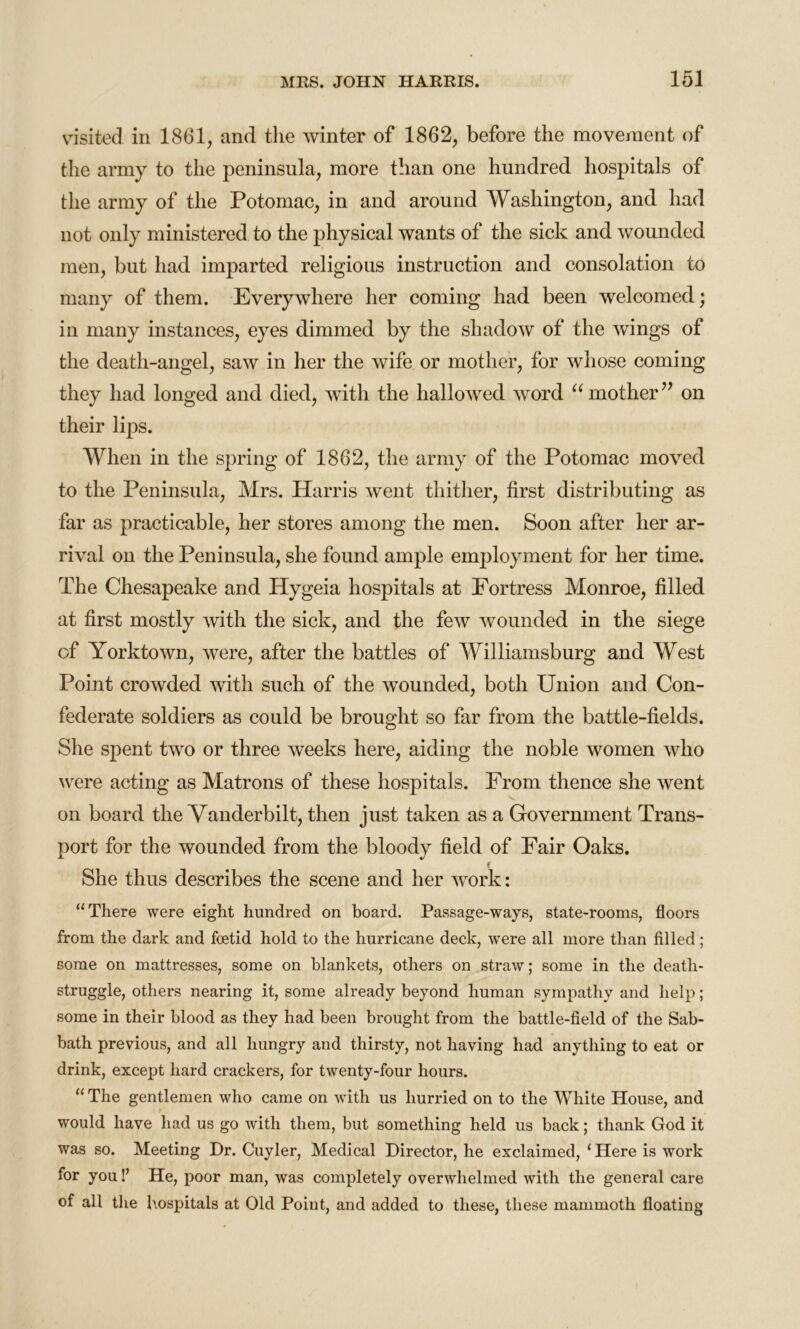 visited in 1861, and the winter of 1862, before the movement of the army to the peninsula, more than one hundred hospitals of the army of the Potomac, in and around Washington, and had not only ministered to the physical wants of the sick and wounded men, but had imparted religious instruction and consolation to many of them. Everywhere her coming had been welcomed; in many instances, eyes dimmed by the shadow of the wings of the death-angel, saw in her the wife or mother, for whose coming they had longed and died, with the hallowed word “ mother” on their lips. When in the spring of 1862, the army of the Potomac moved to the Peninsula, Mrs. Harris went thither, first distributing as far as practicable, her stores among the men. Soon after her ar- rival on the Peninsula, she found ample employment for her time. The Chesapeake and Hygeia hospitals at Fortress Monroe, filled at first mostly with the sick, and the few wounded in the siege of Yorktown, were, after the battles of Williamsburg and West Point crowded with such of the wounded, both Union and Con- federate soldiers as could be brought so far from the battle-fields. She spent two or three weeks here, aiding the noble women who were acting as Matrons of these hospitals. From thence she went v on board the Vanderbilt, then just taken as a Government Trans- port for the wounded from the bloody field of Fair Oaks. She thus describes the scene and her work: “There were eight hundred on board. Passage-ways, state-rooms, floors from the dark and foetid hold to the hurricane deck, were all more than filled; some on mattresses, some on blankets, others on straw; some in the death- struggle, others nearing it, some already beyond human sympathy and help; some in their blood as they had been brought from the battle-field of the Sab- bath previous, and all hungry and thirsty, not having had anything to eat or drink, except hard crackers, for twenty-four hours. “The gentlemen who came on with us hurried on to the White House, and would have had us go with them, but something held us back; thank God it was so. Meeting Dr. Cuyler, Medical Director, he exclaimed, ‘ Here is work for you!’ He, poor man, was completely overwhelmed with the general care of all the hospitals at Old Point, and added to these, these mammoth floating