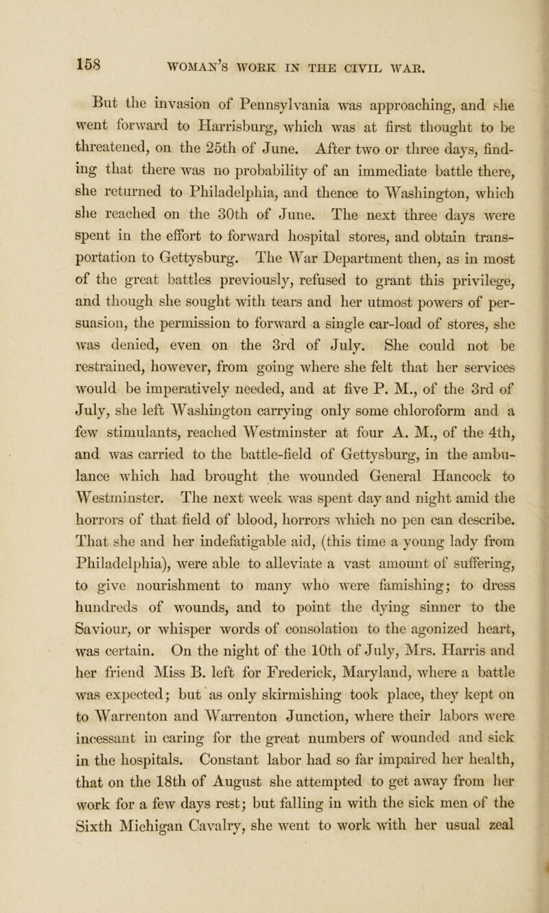 But the invasion of Pennsylvania was approaching, and she went forward to Harrisburg, which was at first thought to be threatened, on the 25th of June. After two or three days, find- ing that there was no probability of an immediate battle there, she returned to Philadelphia, and thence to Washington, which she reached on the 30th of June. The next three days were spent in the effort to forward hospital stores, and obtain trans- portation to Gettysburg. The War Department then, as in most of the great battles previously, refused to grant this privilege, and though she sought with tears and her utmost powers of per- suasion, the permission to forward a single car-load of stores, she was denied, even on the 3rd of July. She could not be restrained, however, from going where she felt that her services would be imperatively needed, and at five P. M., of the 3rd of July, she left Washington carrying only some chloroform and a few stimulants, reached Westminster at four A. M., of the 4th, and was carried to the battle-field of Gettysburg, in the ambu- lance which had brought the wounded General Hancock to Westminster. The next week was spent day and night amid the horrors of that field of blood, horrors which no pen can describe. That she and her indefatigable aid, (this time a young lady from Philadelphia), were able to alleviate a vast amount of suffering, to give nourishment to many who were famishing; to dress hundreds of wounds, and to point the dying sinner to the Saviour, or whisper words of consolation to the agonized heart, was certain. On the night of the 10th of July, Mrs. Harris and her friend Miss B. left for Frederick, Maryland, where a battle was expected; but as only skirmishing took place, they kept on to Warrenton and AVarrenton Junction, where their labors were incessant in caring for the great numbers of wounded and sick in the hospitals. Constant labor had so far impaired her health, that on the 18th of August she attempted to get away from her work for a few days rest; but falling in with the sick men of the Sixth Michigan Cavalry, she went to work with her usual zeal