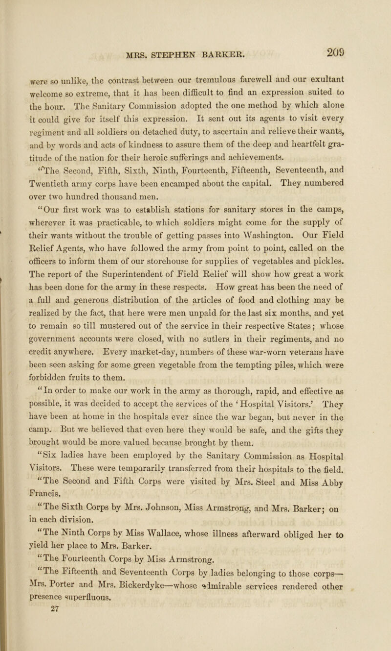 were so unlike, the contrast between our tremulous farewell and our exultant welcome so extreme, that it has been difficult to find an expression suited to the hour. The Sanitary Commission adopted the one method by which alone it could give for itself this expression. It sent out its agents to visit every regiment and all soldiers on detached duty, to ascertain and relieve their wants, and by words and acts of kindness to assure them of the deep and heartfelt gra- titude of the nation for their heroic sufferings and achievements. “'The Second, Fifth, Sixth, Ninth, Fourteenth, Fifteenth, Seventeenth, and Twentieth army corps have been encamped about the capital. They numbered over two hundred thousand men. “Our first work was to establish stations for sanitary stores in the camps, wherever it was practicable, to which soldiers might come for the supply of their wants without the trouble of getting passes into Washington. Our Field Belief Agents, who have followed the army from point to point, called on the officers to inform them of our storehouse for supplies of vegetables and pickles. The report of the Superintendent of Field Relief will show how great a work has been done for the army in these respects. How great has been the need of a full and generous distribution of the articles of food and clothing may be realized by the fact, that here were men unpaid for the last six months, and yet to remain so till mustered out of the service in their respective States; whose government accounts were closed, with no sutlers in their regiments, and no credit anywhere. Every market-day, numbers of these war-worn veterans have been seen asking for some green vegetable from the tempting piles, which were forbidden fruits to them. “ In order to make our work in the army as thorough, rapid, and effective as possible, it was decided to accept the services of the 1 Hospital Visitors/ They have been at home in the hospitals ever since the war began, but never in the camp. But we believed that even here they would be safe, and the gifts they brought would be more valued because brought by them. “Six ladies have been employed by the Sanitary Commission as Hospital Visitors. These were temporarily transferred from their hospitals to the field. “The Second and Fifth Corps were visited by Mrs. Steel and Miss Abby Francis. “The Sixth Corps by Mrs. Johnson, Miss Armstrong, and Mrs. Barker; on in each division. “The Ninth Corps by Miss Wallace, whose illness afterward obliged her to yield her place to Mrs. Barker. “The Fourteenth Corps by Miss Armstrong. The Fifteenth and Seventeenth Corps by ladies belonging to those corps—- Mrs. Porter and Mrs. Bickerdyke—whose admirable services rendered other presence superfluous. 27