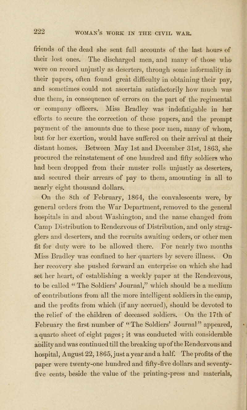 friends of the dead she sent full accounts of the last hours of their lost ones. The discharged men, and many of those who were on record unjustly as deserters, through some informality in their papers, often found great difficulty in obtaining their pay, and sometimes could not ascertain satisfactorily how much was due them, in consequence of errors on the part of the regimental or company officers. Miss Bradley was indefatigable in her efforts to secure the correction of these papers, and the prompt payment of the amounts due to these poor men, many of whom, but for her exertion, would have suffered on their arrival at their distant homes. Between May 1st and December 31st, 1863, she procured the reinstatement of one hundred and fifty soldiers who had been dropped from their muster rolls unjustly as deserters, and secured their arrears of pay to them, amounting in all to nearly eight thousand dollars. On the 8th of February, 1864, the convalescents were, by general orders from the War Department, removed to the general hospitals in and about Washington, and the name changed from Camp Distribution to Rendezvous of Distribution, and only strag- glers and deserters, and the recruits awaiting orders, or other men fit for duty were to be allowed there. For nearly two months Miss Bradley was confined to her quarters by severe illness. On her recovery she pushed forward an enterprise on which she had set her heart, of establishing a weekly paper at the Rendezvous, to be called “ The Soldiers’ Journal,” which should be a medium of contributions from all the more intelligent soldiers in the camp, and the profits from which (if any accrued), should be devoted to the relief of the children of deceased soldiers. On the 17th of February the first number of “The Soldiers’ Journal” appeared, a quarto sheet of eight pages; it was conducted with considerable ability and was continued till the breaking up of the Rendezvous and hospital, August 22,1865, just a year and a half. The profits of the paper were twenty-one hundred and fifty-five dollars and seventy- five cents, beside the value of the printing-press and materials,