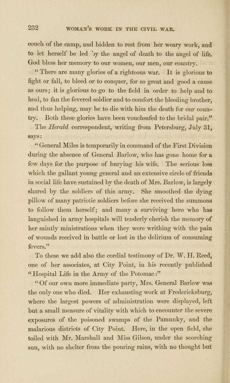 couch of the camp, and bidden to rest from her weary work, and to let herself be led by the angel of death to the angel of life. God bless her memory to our women, our men, our country. “ There are many glories of a righteous war. It is glorious to fight or fall, to bleed or to conquer, for so great and good a cause as ours; it is glorious to go to the field in order to help and to heal, to fan the fevered soldier and to comfort the bleeding brother, and thus helping, may be to die with him the death for our coun- try. Both these glories have been vouchsafed to the bridal pair.” The Herald correspondent, writing from Petersburg, July 31, says: “ General Miles is temporarily in command of the First Division during the absence of General Barlow, who has gone home for a few days for the purpose of burying his wife. The serious loss which the gallant young general and an extensive circle of friends in social life have sustained by the death of Mrs. Barlow, is largely shared by the soldiers of this army. She smoothed the dying pillow of many patriotic soldiers before she received the summons to follow them herself; and many a surviving hero who has languished in army hospitals will tenderly cherish the memory of her saintly ministrations when they were writhing with the pain of wounds received in battle or lost in the delirium of consuming fevers.” To these we add also the cordial testimony of Dr. W. H. Reed, one of her associates, at City Point, in his recently published u Hospital Life in the Army of the Potomac:” “ Of our own more immediate party, Mrs. General Barlow was the only one who died. Her exhausting work at Fredericksburg, where the largest powers of administration were displayed, left but a small measure of vitality with which to encounter the severe exposures of the poisoned swamps of the Pamunky, and the malarious districts of City Point. Here, in the open field, she toiled with Mr. Marshall and Miss Gilson, under the scorching sun, with no shelter from the pouring rains, with no thought but