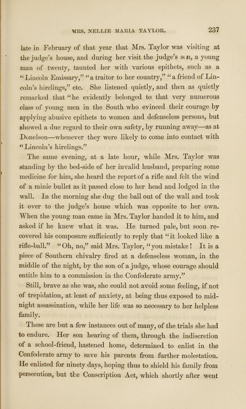 late in February of that year that Mrs. Taylor was visiting at the judge’s house, and during her visit the judge’s sen, a young man of twenty, taunted her with various epithets, such as a “Lincoln Emissary,” “a traitor to her country,” “a friend of Lin- coln’s hirelings,” etc. She listened quietly, and then as quietly remarked that “he evidently belonged to that very numerous class of young men in the South who evinced their courage by applying abusive epithets to women and defenseless persons, but showed a due regard to their own safety, by running away—as at Donelson—whenever they were likely to come into contact Avith “ Lincoln’s hirelings.” The same evening, at a late hour, while Mrs. Taylor was standing by the bed-side of her invalid husband, preparing some medicine for him, she heard the report of a rifle and felt the wind of a minie bullet as it passed close to her head and lodged in the wall. In the morning she dug the ball out of the wall and took it over to the judge’s house which was opposite to her own. When the young man came in Mrs. Taylor handed it to him, and asked if he knew what it Avas. He turned pale, but soon re- covered his composure sufficiently to reply that “it looked like a rifle-ball.” “Oh, no,” said Mrs. Taylor, “you mistake! It is a piece of Southern chivalry fired at a defenseless woman, in the middle of the night, by the son of a judge, Avhose courage should entitle him to a commission in the Confederate army.” Still, brave as she was, she could not avoid some feeling, if not of trepidation, at least of anxiety, at being thus exposed to mid- night assassination, while her life was so necessary to her helpless family. These are but a few instances out of many, of the trials she had to endure. Her son hearing of them, through the indiscretion of a school-friend, hastened home, determined to enlist in the Confederate army to save his parents from further molestation. He enlisted for ninety days, hoping thus to shield his family from persecution, but the Conscription Act, which shortly after went