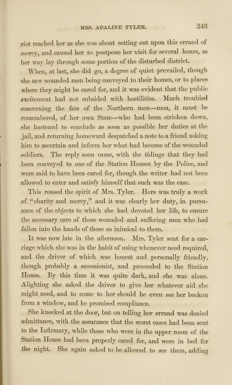 riot reached her as she was about setting out upon this errand of mercy, and caused her to postpone her visit for several hours, as her way lay through some portion of the disturbed district. When, at last, she did go, a degree of quiet prevailed, though she saw wounded men being conveyed to their homes, or to places where they might be cared for, and it was evident that the public excitement had not subsided with hostilities. Much troubled concerning the fate of the Northern men—men, it must be remembered, of her own State—who had been stricken down, she hastened to conclude as soon as possible her duties at the jail, and returning homeward despatched a note to a friend asking him to ascertain and inform her what had become of the wounded soldiers. The reply soon came, with the tidings that they had been conveyed to one of the Station Houses by the Police, and were said to have been cared for, though the writer had not been allowed to enter and satisfy himself that such was the case. This roused the spirit of Mrs. Tyler. Here was truly a work of “ charity and mercy,” and it was clearly her duty, in pursu- ance of the objects to which she had devoted her life, to ensure the necessary care of these wounded and suffering men who had fallen into the hands of those so inimical to them. It was now late in the afternoon. Mrs. Tyler sent for a car- riage which she was in the habit of using whenever need required, and the driver of which was honest and personally friendly, though probably a secessionist, and proceeded to the Station House. By this time it was quite dark, and she was alone. Alighting she asked the driver to give her whatever aid she might need, and to come to her should he even see her beckon from a window, and he promised compliance. She knocked at the door, but on telling her errand was denied admittance, with the assurance that the worst cases had been sent to the Infirmary, while those who were in the upper room of the Station House had been properly cared for, and were in bed for the night. She again asked to be allowed to see them, adding