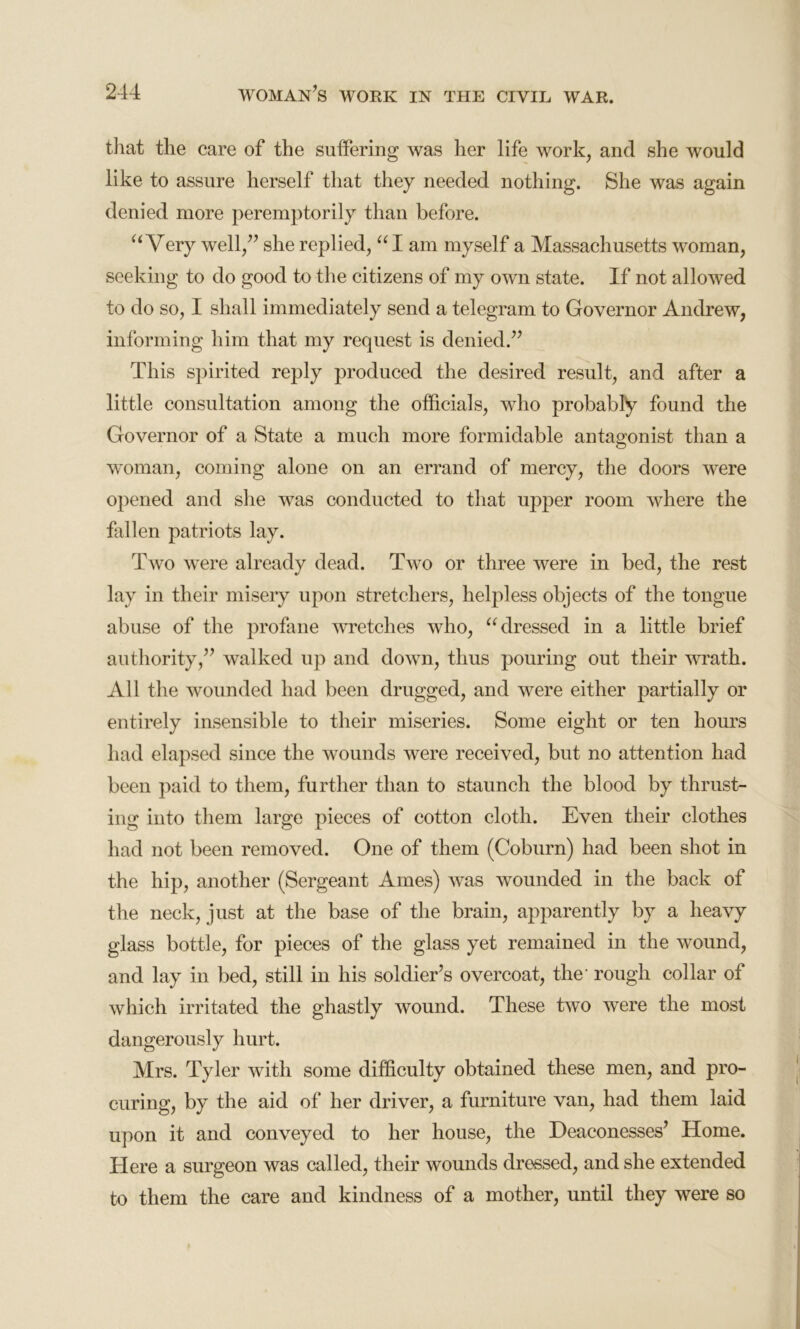 that the care of the suffering was her life work, and she would like to assure herself that they needed nothing. She was again denied more peremptorily than before. “ Very well/’ she replied, “I am myself a Massachusetts woman, seeking to do good to the citizens of my own state. If not allowed to do so, I shall immediately send a telegram to Governor Andrew, informing him that my request is denied.” This spirited reply produced the desired result, and after a little consultation among the officials, who probably found the Governor of a State a much more formidable antagonist than a woman, coming alone on an errand of mercy, the doors were opened and she was conducted to that upper room where the fallen patriots lay. Two were already dead. Two or three were in bed, the rest lay in their misery upon stretchers, helpless objects of the tongue abuse of the profane wretches who, “ dressed in a little brief authority,” walked up and down, thus pouring out their wrath. All the wounded had been drugged, and were either partially or entirely insensible to their miseries. Some eight or ten hours had elapsed since the wounds were received, but no attention had been paid to them, further than to staunch the blood by thrust- ing into them large pieces of cotton cloth. Even their clothes had not been removed. One of them (Coburn) had been shot in the hip, another (Sergeant Ames) was wounded in the back of the neck, just at the base of the brain, apparently by a heavy glass bottle, for pieces of the glass yet remained in the wound, and lay in bed, still in his soldier’s overcoat, the- rough collar of which irritated the ghastly wound. These two were the most dangerously hurt. Mrs. Tyler with some difficulty obtained these men, and pro- curing, by the aid of her driver, a furniture van, had them laid upon it and conveyed to her house, the Deaconesses’ Home. Here a surgeon was called, their wounds dressed, and she extended to them the care and kindness of a mother, until they were so