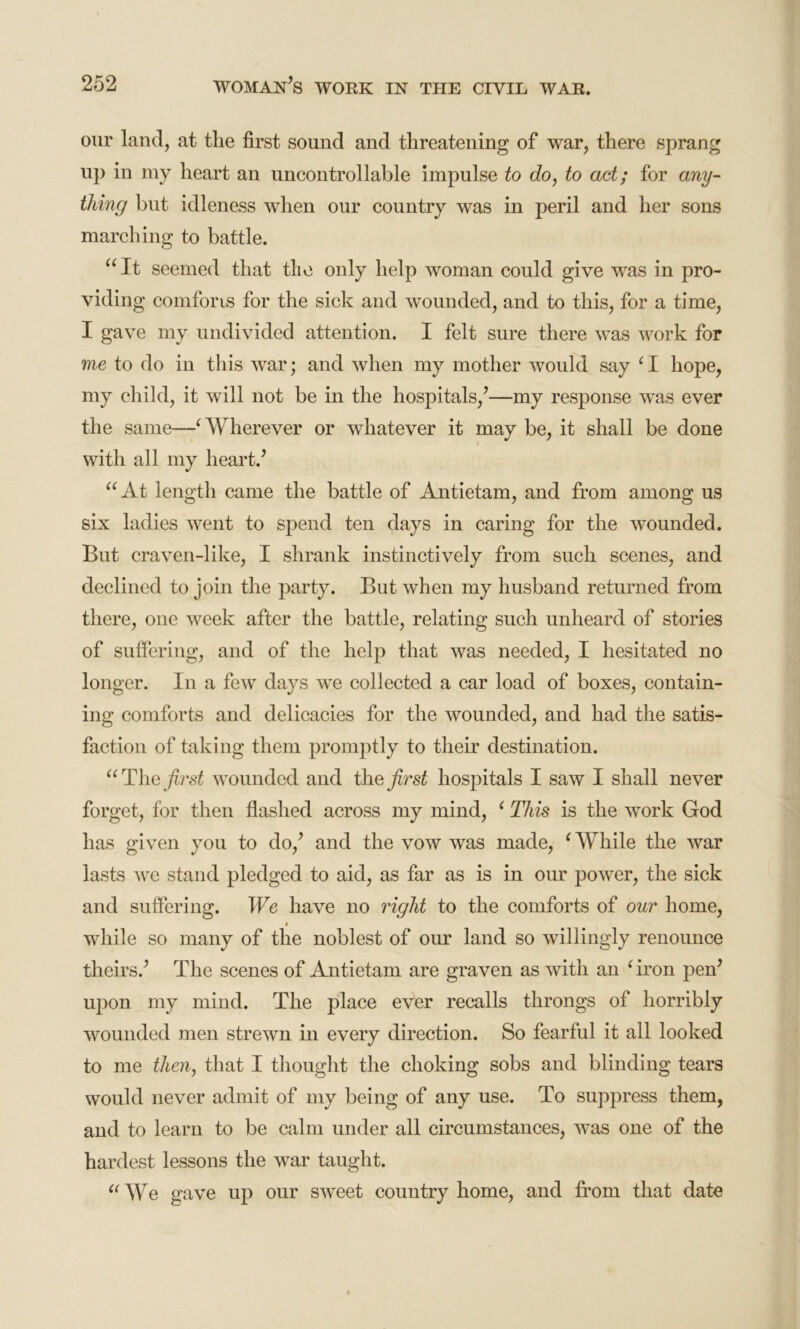 our land, at the first sound and threatening of war, there sprang up in my heart an uncontrollable impulse to do, to act; for any- thing but idleness when our country was in peril and her sons marching to battle. “It seemed that the only help woman could give was in pro- viding comforts for the sick and wounded, and to this, for a time, I gave my undivided attention. I felt sure there was work for me to do in this war; and when my mother would say ‘ I hope, my child, it will not be in the hospitals/—my response wras ever the same—‘ Wherever or whatever it may be, it shall be done with all my heart.’ “At length came the battle of Antietam, and from among us six ladies went to spend ten days in caring for the wounded. But craven-like, I shrank instinctively from such scenes, and declined to join the party. But when my husband returned from there, one week after the battle, relating such unheard of stories of suffering, and of the help that was needed, I hesitated no longer. In a few days we collected a car load of boxes, contain- ing comforts and delicacies for the wounded, and had the satis- faction of taking them promptly to their destination. “ The first wounded and the first hospitals I saw I shall never forget, for then flashed across my mind, ‘ This is the work God has given you to do,’ and the vow was made, ‘ While the war lasts we stand pledged to aid, as far as is in onr power, the sick and suffering. We have no right to the comforts of our home, » while so many of the noblest of our land so willingly renounce theirs.’ The scenes of Antietam are graven as with an ‘iron pen’ upon my mind. The place ever recalls throngs of horribly wounded men strewn in every direction. So fearful it all looked to me then, that I thought the choking sobs and blinding tears would never admit of my being of any use. To suppress them, and to learn to be calm under all circumstances, was one of the hardest lessons the war taught. “We gave up our sweet country home, and from that date