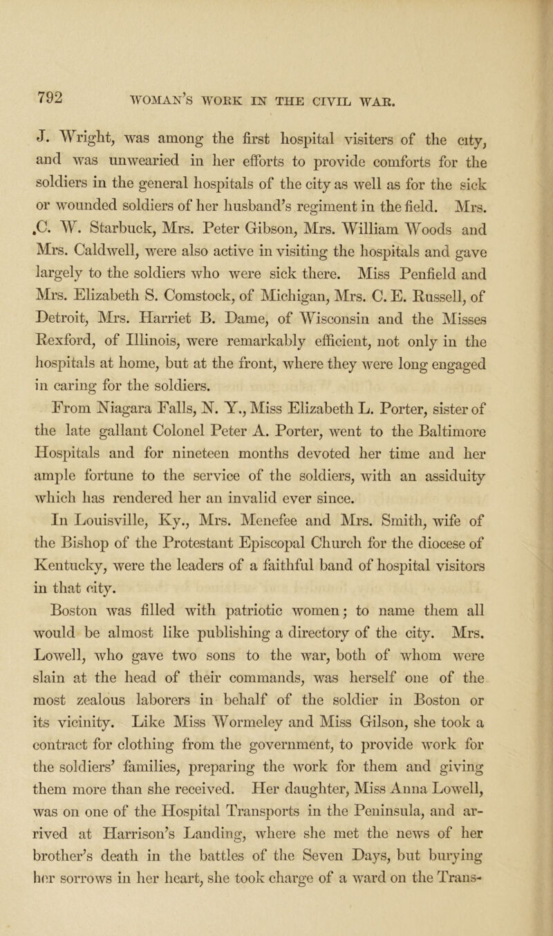 J. Wright, was among the first hospital visiters of the city, and was unwearied in her efforts to provide comforts for the soldiers in the general hospitals of the city as well as for the sick or wounded soldiers of her husband’s regiment in the field. Mrs. ,C. W. Starbuck, Mrs. Peter Gibson, Mrs. William Woods and Mrs. Caldwell, were also active in visiting the hospitals and gave largely to the soldiers who were sick there. Miss Penfield and Mrs. Elizabeth S. Comstock, of Michigan, Mrs. C. E. Russell, of Detroit, Mrs. Harriet B. Dame, of Wisconsin and the Misses Rexford, of Illinois, were remarkably efficient, not only in the hospitals at home, but at the front, where they were long engaged in caring for the soldiers. From Niagara Falls, N. Y., Miss Elizabeth L. Porter, sister of the late gallant Colonel Peter A. Porter, went to the Baltimore Hospitals and for nineteen months devoted her time and her ample fortune to the service of the soldiers, with an assiduity which has rendered her an invalid ever since. In Louisville, Ky., Mrs. Menefee and Mrs. Smith, wife of the Bishop of the Protestant Episcopal Church for the diocese of Kentucky, were the leaders of a faithful band of hospital visitors in that city. Boston was filled with patriotic women; to name them all would be almost like publishing a directory of the city. Mrs. Lowell, who gave two sons to the war, both of whom were slain at the head of their commands, was herself one of the most zealous laborers in behalf of the soldier in Boston or its vicinity. Like Miss Wormeley and Miss Gilson, she took a contract for clothing from the government, to provide work for the soldiers’ families, preparing the work for them and giving them more than she received. Her daughter, Miss Anna Lowell, was on one of the Hospital Transports in the Peninsula, and ar- rived at Harrison’s Landing, where she met the news of her brother’s death in the battles of the Seven Days, but burying her sorrows in her heart, she took charge of a ward on the Trans-