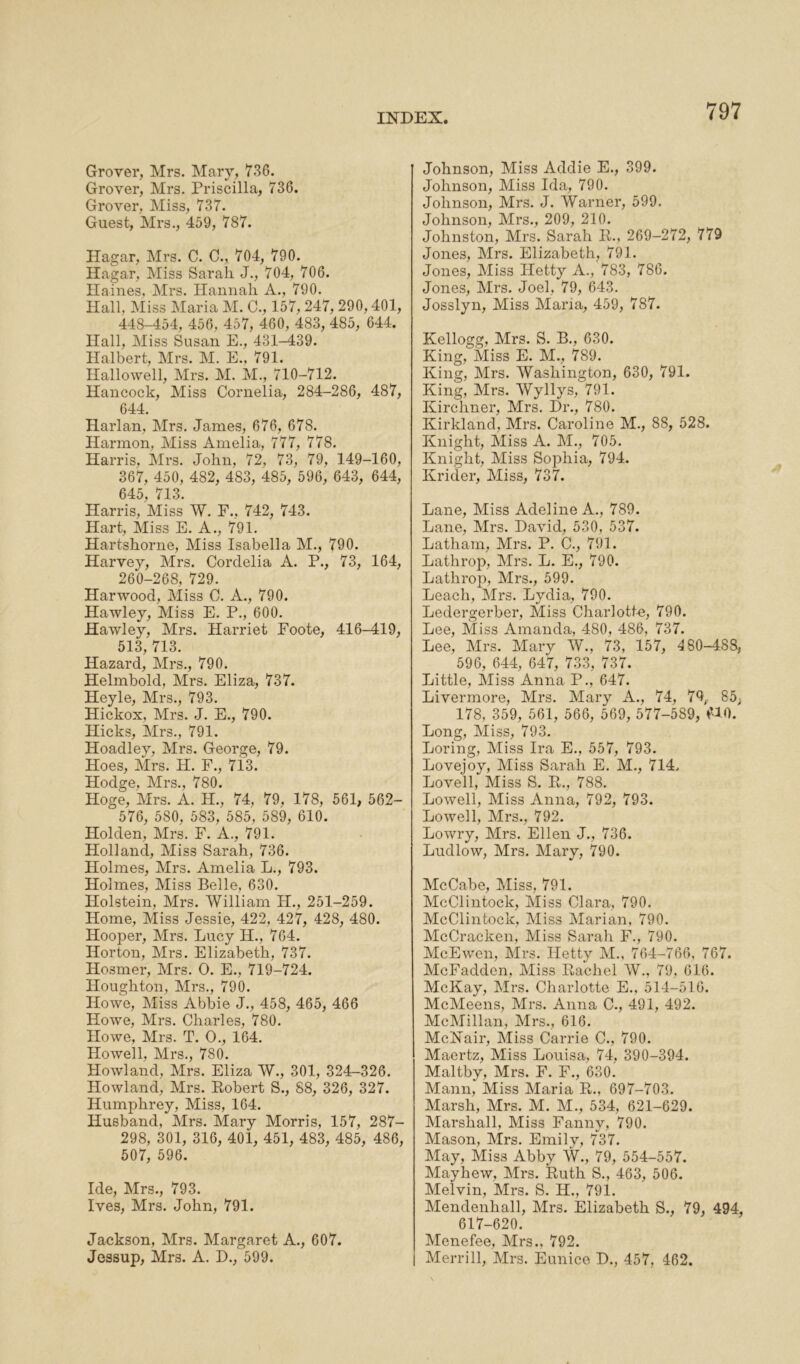 Grover, Mrs. Mary, 736. Grover, Mrs. Priscilla, 736. Grover, Miss, 737. Guest, Mrs., 459, 787. Hagar, Mrs. C. C., 704, 790. Hagar, Miss Sarah J., 704, 706. Haines, Mrs. Hannah A., 790. Hall. Miss Maria M. C., 157, 247, 290,401, 448-454, 456, 457, 460, 483, 485, 644. Hall, Miss Susan E., 431-439. Halbert, Mrs. M. E., 791. Hallowell, Mrs. M. M., 710-712. Hancock, Miss Cornelia, 284-286, 487, 644. Harlan, Mrs. James, 676, 678. Harmon. Miss Amelia, 777, 778. Harris, Mrs. John, 72, 73, 79, 149-160, 367, 450, 482, 483, 485, 596, 643, 644, 645, 713. Harris, Miss W. F., 742, 743. Hart, Miss E. A., 791. Hartshorne, Miss Isabella M., 790. Harvey, Mrs. Cordelia A. P., 73, 164, 260-268, 729. Harwood, Miss C. A., 790. Hawley, Miss E. P., 600. Hawley, Mrs. Harriet Foote, 416-419, 513, 713. Hazard, Mrs., 790. Helmbold, Mrs. Eliza, 737. Heyle, Mrs., 793. Hickox. Mrs. J. E., 790. Hicks, Mrs., 791. Hoadley, Mrs. George, 79. Hoes, Mrs. H. F., 713. Hodge, Mrs., 780. Hoge, Mrs. A. II., 74. 79, 178, 561, 562- ^ 576, 580, 583, 585, 589, 610. Holden, Mrs. F. A., 791. Holland, Miss Sarah, 736. Holmes, Mrs. Amelia L., 793. Holmes, Miss Belle, 630. Holstein, Mrs. William H., 251-259. Home, Miss Jessie, 422, 427, 428, 480. Hooper, Mrs. Lucy II., 764. Horton, Mrs. Elizabeth, 737. Hosmer, Mrs. O. E., 719-724. Houghton, Mrs., 790. Howe, Miss Abbie J., 458, 465, 466 Howe, Mrs. Charles, 780. Howe, Mrs. T. O., 164. Howell, Mrs., 780. Howland, Mrs. Eliza W., 301, 324-326. Howland, Mrs. Robert S., 88, 326, 327. Humphrey, Miss, 164. Husband, Mrs. Mary Morris, 157, 287- 298, 301, 316, 401, 451, 483, 485, 486, 507, 596. Ide, Mrs., 793. Ives, Mrs. John, 791. Jackson, Mrs. Margaret A., 607. Jessup, Mrs. A. D., 599. Johnson, Miss Addie E., 399. Johnson, Miss Ida, 790. Johnson, Mrs. J. Warner, 599. Johnson, Mrs., 209, 210. Johnston, Mrs. Sarah R., 269-272, 779 Jones, Mrs. Elizabeth, 791. Jones, Miss Hetty A., 783, 786. Jones, Mrs. Joel, 79, 643. Josslyn, Miss Maria, 459, 787. Kellogg, Mrs. S. B., 630. King, Miss E. M., 789. King, Mrs. Washington, 630, 791. King, Mrs. Wyllys, 791. Kirchner, Mrs. Dr., 780. Kirkland, Mrs. Caroline M., 88, 528. Knight, Miss A. M., 705. Knight, Miss Sophia, 794. Krider, Miss, 737. Lane, Miss Adeline A., 789. Lane, Mrs. David, 530, 537. Latham, Mrs. P. C., 791. Latlirop, Mrs. L. E., 790. Lathrop, Mrs., 599. Leach, Mrs. Lydia, 790. Ledergerber, Miss Charlotte, 790. Lee, Miss Amanda, 480, 486, 737. Lee, Mrs. Mary W., 73, 157, 480-488, 596, 644, 647, 733, 737. Little, Miss Anna P., 647. Livermore, Mrs. Mary A., 74, 79,, 85, 178, 359, 561, 566, 569, 577-589, 610. Long, Miss, 793. Loring, Miss Ira E., 557, 793. Lovejoy, Miss Sarah E. M., 714. Lovell, Miss S. R., 788. Lowell, Miss Anna, 792, 793. Lowell, Mrs., 792. Lowry, Mrs. Ellen J., 736. Ludlow, Mrs. Mary, 790. McCabe, Miss, 791. McClintock, Miss Clara, 790. McClintock, Miss Marian, 790. McCracken, Miss Sarah F., 790. McEwen, Mrs. Hetty M., 764-766. 767. McFadden, Miss Rachel W., 79, 616. McKay, Mrs. Charlotte E., 514-516. McMeens, Mrs. Anna C., 491, 492. McMillan, Mrs., 616. McNair, Miss Carrie C., 790. Maertz, Miss Louisa, 74, 390-394. Maltby, Mrs. F. F., 630. Mann, Miss Maria R., 697-703. Marsh, Mrs. M. M., 534, 621-629. Marshall, Miss Fanny, 790. Mason, Mrs. Emily, 737. May, Miss Abby W., 79, 554-557. Mayhew, Mrs. Ruth S., 463, 506. Melvin, Mrs. S. H., 791. Mendenhall, Mrs. Elizabeth S., 79, 494, 617-620. Menefee, Mrs.. 792. Merrill, Mrs. Eunice D., 457, 462.