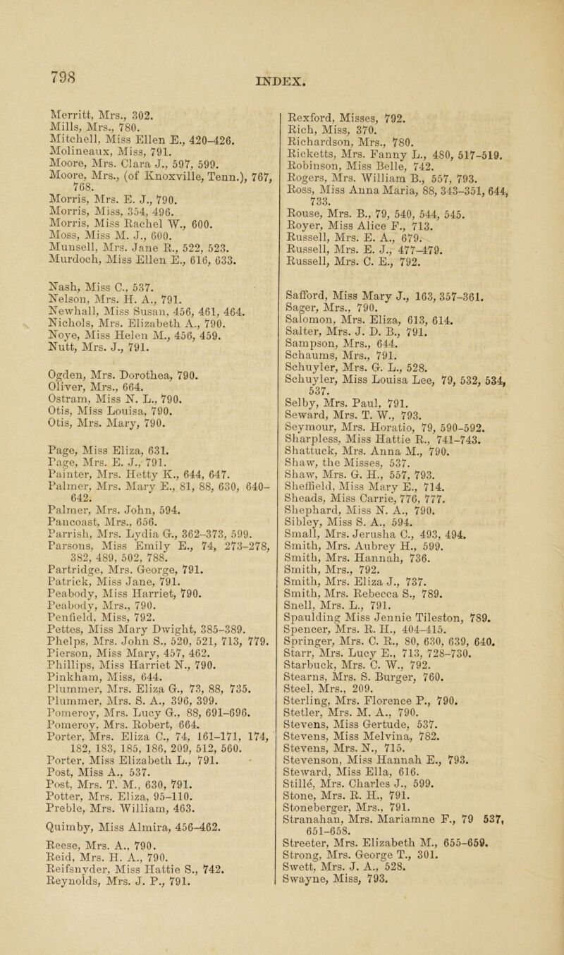 Merritt, Mrs., 302. Mills, Mrs., 780. Mitchell, Miss Ellen E., 420-426. Molineaux, Miss, 791. Moore, Mrs. Clara J., 597, 599. Moore, Mrs., (of Knoxville, Tenn.), 767, 768. Morris, Mrs. E. J., 790. Morris, Miss, 354, 496. Morris, Miss Rachel W., 600. Moss, Miss M. J., 600. Munsell, Mrs. Jane R., 522, 523. Murdoch, Miss Ellen E., 616, 633. Nash, Miss C., 537. Nelson, Mrs. IE A., 791. Newliall, Miss Susan, 456, 461, 464. Nichols, Mrs. Elizabeth A., 790. Noye, Miss Helen M., 456, 459. Nutt, Mrs. J., 791. Ogden, Mrs. Dorothea, 790. Oliver, Mrs., 664. Ostram, Miss N. L., 790. Otis, Miss Louisa, 790. Otis, Mrs. Mary, 790. Page, Miss Eliza, 631. Page, Mrs. E. J., 791. Painter, Mrs. Hetty IE, 644, 647. Palmer, Mrs. Mary E., 81, 88, 630, 640- 642. Palmer, Mrs. John, 594. Pancoast, Mrs., 656. Parrish, Mrs. Lydia G., 362-373, 599. Parsons, Miss Emily E., 74, 273-278, 382, 489, 502, 788. Partridge, Mrs. George, 791. Patrick, Miss Jane, 791. Peabody, Miss Harriet, 790. Peabody, Mrs., 790. Penfield, Miss, 792. Pettes, Miss Mary Dwight, 385-389. Phelps, Mrs. John S., 520, 521, 713, 779. Pierson, Miss Mary, 457, 462. Phillips, Miss Harriet N., 790. Pinkham, Miss, 644. Plummer, Mrs. Eliza G., 73, 88, 735. Plummer, Mrs. S. A., 396, 399. Pomeroy, Mrs. Lucy G., 88, 691-696. Pomeroy, Mrs. Robert, 664. Porter, Mrs. Eliza C., 74, 161-171, 174, 182, 1S3, 185, 186, 209, 512, 560. Porter, Miss Elizabeth L., 791. Post, Miss A., 537. Post. Mrs. T. M., 630, 791. Potter, Mrs. Eliza, 95-110. Preble, Mrs. William, 463. Quimby, Miss Almira, 456-462. Reese, Mrs. A., 790. Reid, Mrs. H. A., 790. Reifsnyder, Miss Hattie S., 742. Reynolds, Mrs. J. P., 791. Rexford, Misses, 792. Rich, Miss, 370. Richardson, Mrs., 780. Ricketts, Mrs. Fanny L., 480, 517-519. Robinson, Miss Belle, 742. Rogers, Mrs. William B., 557, 793. Ross, Miss Anna Maria, 88, 343-351, 644. 733. Rouse, Mrs. B., 79, 540, 544, 545. Royer, Miss Alice F., 713. Russell, Mrs. E. A., 679. Russell, Mrs. E. J., 477-479. Russell, Mrs. C. E., 792. SafFord, Miss Mary J., 163, 357-361. Sager, Mrs., 790. Salomon, Mrs. Eliza, 613, 614. Salter, Mrs. J. D. B., 791. Sampson, Mrs., 644. Schaums, Mrs., 791. Schuyler, Mrs. G. L., 528. Schuyler, Miss Louisa Lee, 79, 532, 534, 537. Selby, Mrs. Paul, 791. Seward, Mrs. T. W., 793. Seymour, Mrs. Horatio, 79, 590-592. Sharpless, Miss Hattie R., 741-743. Shattuck, Mrs. Anna M., 790. Shaw, the Misses, 537. Shaw, Mrs. G. H., 557, 793. Sheffield, Miss Mary E., 714. Slieads, Miss Carrie, 776, 777. Shephard, Miss N. A., 790. Sibley, Miss S. A., 594. Small, Mrs. Jeruslia C., 493, 494. Smith, Mrs. Aubrey H., 599. Smith, Mrs. Hannah, 736. Smith, Mrs., 792. Smith, Mrs. Eliza J., 737. Smith, Mrs. Rebecca S., 789. Snell, Mrs. L., 791. Spaulding Miss Jennie Tileston, 789. Spencer, Mrs. R. IE, 404-415. Springer, Mrs. C. R., 80, 630, 639, 640. Starr, Mrs. Lucy E., 713, 728-730. Starbuck, Mrs. C. W., 792. Stearns, Mrs. S. Burger, 760. Steel, Mrs., 209. Sterling, Mrs. Florence P., 790. Stetler, Mrs. M. A., 790. Stevens, Miss Gertude, 537. Stevens, Miss Melvina, 782. Stevens, Mrs. N., 715. Stevenson, Miss Hannah E., 793. Steward, Miss Ella, 616. Stille, Mrs. Charles J., 599. Stone, Mrs. R. H., 791. Stoneberger, Mrs., 791. Stranahan, Mrs. Mariamne F., 79 537, 651-658. Streeter, Mrs. Elizabeth M., 655-659. Strong, Mrs. George T., 301. Swett, Mrs. J. A., 528. Swayne, Miss, 793.